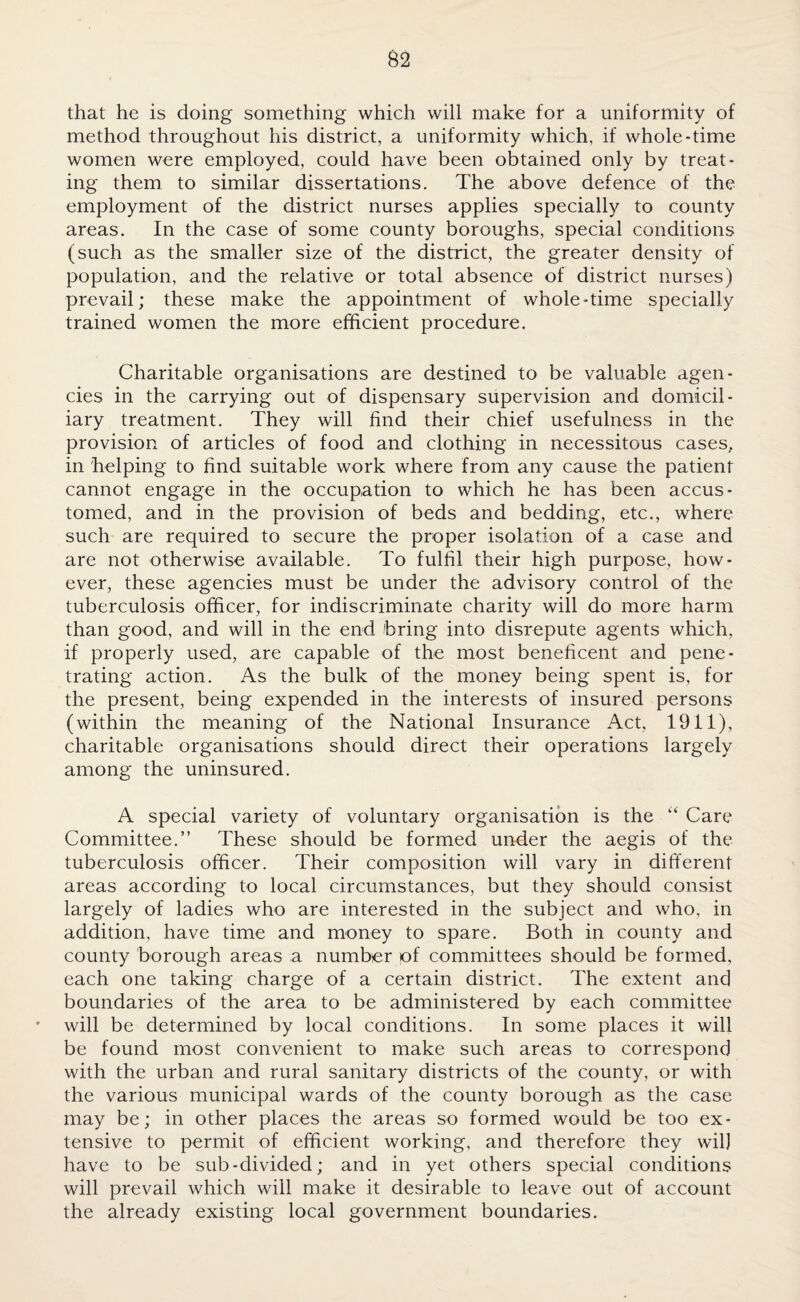 that he is doing something which will make for a uniformity of method throughout his district, a uniformity which, if whole-time women were employed, could have been obtained only by treat¬ ing them to similar dissertations. The above defence of the employment of the district nurses applies specially to county areas. In the case of some county boroughs, special conditions (such as the smaller size of the district, the greater density of population, and the relative or total absence of district nurses) prevail; these make the appointment of whole-time specially trained women the more efficient procedure. Charitable organisations are destined to be valuable agen¬ cies in the carrying out of dispensary supervision and domicil¬ iary treatment. They will find their chief usefulness in the provision of articles of food and clothing in necessitous cases, in helping to find suitable work where from any cause the patient cannot engage in the occupation to which he has been accus¬ tomed, and in the provision of beds and bedding, etc., where such are required to secure the proper isolation of a case and are not otherwise available. To fulfil their high purpose, how¬ ever, these agencies must be under the advisory control of the tuberculosis officer, for indiscriminate charity will do more harm than good, and will in the end bring into disrepute agents which, if properly used, are capable of the most beneficent and pene¬ trating action. As the bulk of the money being spent is, for the present, being expended in the interests of insured persons (within the meaning of the National Insurance Act, 1911), charitable organisations should direct their operations largely among the uninsured. A special variety of voluntary organisation is the “ Care Committee.” These should be formed under the aegis of the tuberculosis officer. Their composition will vary in different areas according to local circumstances, but they should consist largely of ladies who are interested in the subject and who, in addition, have time and money to spare. Both in county and county borough areas a number of committees should be formed, each one taking charge of a certain district. The extent and boundaries of the area to be administered by each committee will be determined by local conditions. In some places it will be found most convenient to make such areas to correspond with the urban and rural sanitary districts of the county, or with the various municipal wards of the county borough as the case may be; in other places the areas so formed would be too ex¬ tensive to permit of efficient working, and therefore they wil] have to be sub-divided; and in yet others special conditions will prevail which will make it desirable to leave out of account the already existing local government boundaries.