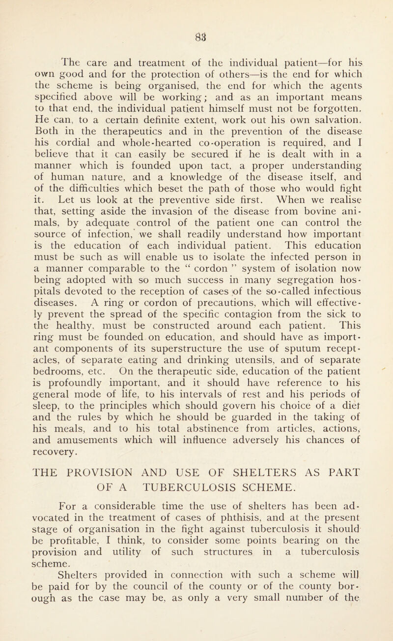 The care and treatment of the individual patient—for his own good and for the protection of others—is the end for which the scheme is being organised, the end for which the agents specified above will be working; and as an important means to that end, the individual patient himself must not be forgotten. He can, to a certain definite extent, work out his own salvation. Both in the therapeutics and in the prevention of the disease his cordial and whole-hearted co-operation is required, and I believe that it can easily be secured if he is dealt with in a manner which is founded upon tact, a proper understanding of human nature, and a knowledge of the disease itself, and of the difficulties which beset the path of those who would fight it. Let us look at the preventive side first. When we realise that, setting aside the invasion of the disease from bovine ani¬ mals, by adequate control of the patient one can control the source of infection, we shall readily understand how important is the education of each individual patient. This education must be such as will enable us to isolate the infected person in a manner comparable to the “ cordon ” system of isolation now being adopted with so much success in many segregation hos¬ pitals devoted to the reception of cases of the so-called infectious diseases. A ring or cordon of precautions, which will effective¬ ly prevent the spread of the specific contagion from the sick to the healthy, must be constructed around each patient. This ring must be founded on education, and should have as import¬ ant components of its superstructure the use of sputum recept¬ acles, of separate eating and drinking utensils, and of separate bedrooms, etc. On the therapeutic side, education of the patient is profoundly important, and it should have reference to his general mode of life, to his intervals of rest and his periods of sleep, to the principles which should govern his choice of a diet and the rules by which he should be guarded in the taking of his meals, and to his total abstinence from articles, actions, and amusements which will influence adversely his chances of recovery. THE PROVISION AND USE OF SHELTERS AS PART OF A TUBERCULOSIS SCHEME. For a considerable time the use of shelters has been ad¬ vocated in the treatment of cases of phthisis, and at the present stage of organisation in the fight against tuberculosis it should be profitable, I think, to consider some points bearing on the provision and utility of such structures in a tuberculosis scheme. Shelters provided in connection with such a scheme wil] be paid for by the council of the county or of the county bor¬ ough as the case may be, as only a very small number of the