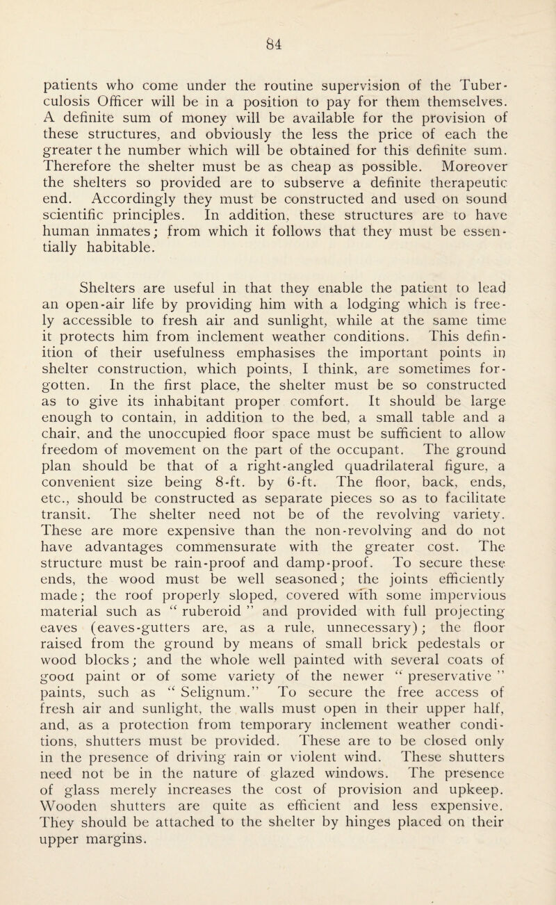 patients who come under the routine supervision of the Tuber¬ culosis Officer will be in a position to pay for them themselves. A definite sum of money will be available for the provision of these structures, and obviously the less the price of each the greater the number which will be obtained for this definite sum. Therefore the shelter must be as cheap as possible. Moreover the shelters so provided are to subserve a definite therapeutic end. Accordingly they must be constructed and used on sound scientific principles. In addition, these structures are to have human inmates; from which it follows that they must be essen¬ tially habitable. Shelters are useful in that they enable the patient to lead an open-air life by providing him with a lodging which is free¬ ly accessible to fresh air and sunlight, while at the same time it protects him from inclement weather conditions. This defin¬ ition of their usefulness emphasises the important points in shelter construction, which points, I think, are sometimes for¬ gotten. In the first place, the shelter must be so constructed as to give its inhabitant proper comfort. It should be large enough to contain, in addition to the bed, a small table and a chair, and the unoccupied floor space must be sufficient to allow freedom of movement on the part of the occupant. The ground plan should be that of a right-angled quadrilateral figure, a convenient size being 8-ft. by 6-ft. The floor, back, ends, etc., should be constructed as separate pieces so as to facilitate transit. The shelter need not be of the revolving variety. These are more expensive than the non-revolving and do not have advantages commensurate with the greater cost. The structure must be rain-proof and damp-proof. To secure these ends, the wood must be well seasoned; the joints efficiently made; the roof properly sloped, covered with some impervious material such as “ ruberoid ” and provided with full projecting eaves (eaves-gutters are, as a rule, unnecessary); the floor raised from the ground by means of small brick pedestals or wood blocks; and the whole well painted with several coats of good paint or of some variety of the newer “ preservative ” paints, such as “ Selignum.” To secure the free access of fresh air and sunlight, the walls must open in their upper half, and, as a protection from temporary inclement weather condi¬ tions, shutters must be provided. These are to be closed only in the presence of driving rain or violent wind. These shutters need not be in the nature of glazed windows. The presence of glass merely increases the cost of provision and upkeep. Wooden shutters are quite as efficient and less expensive. They should be attached to the shelter by hinges placed on their upper margins.