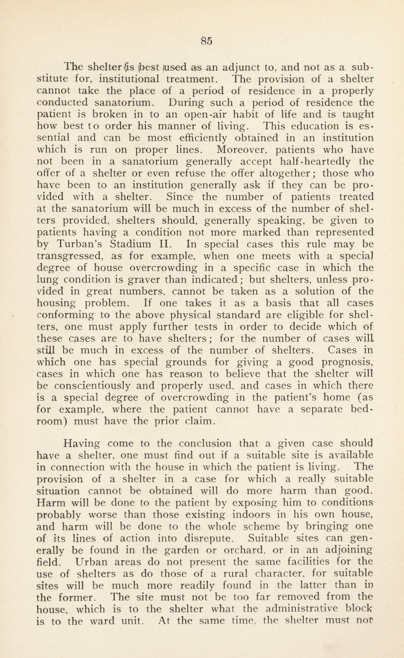 The shelter/^s \best lused as an adjunct to, and not as a sub¬ stitute for, institutional treatment. The provision of a shelter cannot take the place of a period of residence in a properly conducted sanatorium. During such a period of residence the patient is broken in to an open-air habit of life and is taught how best to order his manner of living. This education is es¬ sential and can be most efficiently obtained in an institution which is run on proper lines. Moreover, patients who have not been in a sanatorium generally accept half-heartedly the offer of a shelter or even refuse the offer altogether; those who have been to an institution generally ask if they can be pro¬ vided with a shelter. Since the number of patients treated at the sanatorium will be much in excess of the number of shel¬ ters provided, shelters should, generally speaking, be given to patients having a condition not more marked than represented by Turban’s Stadium II. In special cases this rule may be transgressed, as for example, when one meets with a special degree of house overcrowding in a specific case in which the lung condition is graver than indicated; but shelters, unless pro¬ vided in great numbers, cannot be taken as a solution of the housing problem. If one takes it as a basis that all cases conforming to the above physical standard are eligible for shel¬ ters, one must apply further tests in order to decide which of these cases are to have shelters; for the number of cases will still be much in excess of the number of shelters. Cases in which one has special grounds for giving a good prognosis, cases in which one has reason to believe that the shelter will be conscientiously and properly used, and cases in which there is a special degree of overcrowding in the patient’s home (as for example, where the patient cannot have a separate bed¬ room) must have the prior claim. Having come to the conclusion that a given case should have a shelter, one must find out if a suitable site is available in connection with the house in which the patient is living. The provision of a shelter in a case for which a really suitable situation cannot be obtained will do more harm than good. Harm will be done to the patient by exposing him to conditions probably worse than those existing indoors in his own house, and harm will be done to the whole scheme by bringing one of its lines of action into disrepute. Suitable sites can gen¬ erally be found in the garden or orchard, or in an adjoining field. Urban areas do not present the same facilities for the use of shelters as do those of a rural character, for suitable sites will be much more readily found in the latter than iri the former. The site must not be too far removed from the house, which is to the shelter what the administrative block is to the ward unit. At the same time, the shelter must not