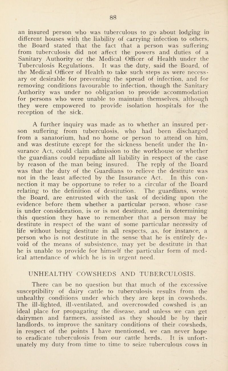 an insured person who was tuberculous to go about lodging in different houses with the liability of carrying infection to others, the Board stated that the fact that a person was suffering from tuberculosis did not affect the powers and duties of a Sanitary Authority or the Medical Officer of Health under the Tuberculosis Regulations. It was the duty, said the Board, of the Medical Officer of Health to take such steps as were necess¬ ary or desirable for preventing the spread of infection, and for removing conditions favourable to infection, though the Sanitary Authority was under no obligation to provide accommodation for persons who were unable to maintain themselves, although they were empowered to provide isolation hospitals for the reception of the sick. A further inquiry was made as to whether an insured per¬ son suffering from tuberculosis, who had been discharged from a sanatorium, had no home or person to attend on him, and was destitute except for the sickness benefit under the In¬ surance Act, could claim admission to the workhouse or whether the guardians could repudiate all liability in respect of the case by reason of the man being insured. The reply of the Board was that the duty of the Guardians to relieve the destitute was not in the least affected by the Insurance Act. In this con¬ nection it may be opportune to refer to a circular of the Board relating to the definition of destitution. The guardians, wrote the Board, are entrusted with the task of deciding upon the evidence before them whether a particular person, whose case is under consideration, is or is not destitute, and in determining this question they have to remember that a person may be destitute in respect of the want of some particular necessity of life without being destitute in all respects, as, for instance, a person who is not destitute in the sense that he is entirely de¬ void of the means of subsistence, may yet be destitute in that he is unable to provide for himself the particular form of med¬ ical attendance of which he is in urgent need. UNHEALTHY COWSHEDS AND TUBERCULOSIS. There can be no question but that much of the excessive susceptibility of dairy cattle to tuberculosis results from the unhealthy conditions under which they are kept in cowsheds. The ill-lighted, ill-ventilated, and overcrowded cowshed is an ideal place for propagating the disease, and unless we can get dairymen and farmers, assisted as they should be by their landlords, to improve the sanitary conditions of their cowsheds, in respect of the points I have mentioned, we can never hope to eradicate tuberculosis from our cattle herds. It is unfort¬ unately my duty from time to time to seize tuberculous cows in