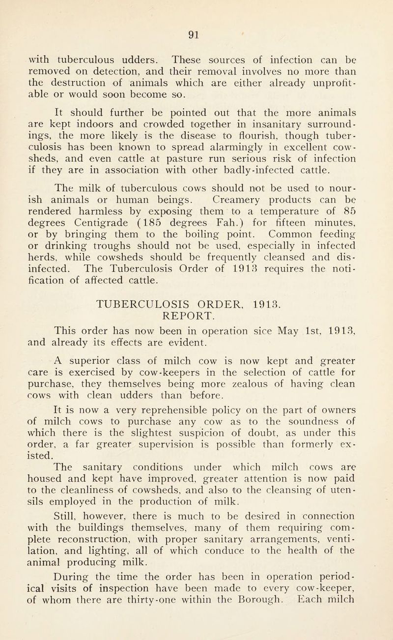 with tuberculous udders. These sources of infection can be removed on detection, and their removal involves no more than the destruction of animals which are either already unprofit¬ able or would soon become so. It should further be pointed out that the more animals are kept indoors and crowded together in insanitary surround¬ ings, the more likely is the disease to flourish, though tuber¬ culosis has been known to spread alarmingly in excellent cow¬ sheds, and even cattle at pasture run serious risk of infection if they are in association with other badly-infected cattle. The milk of tuberculous cows should not be used to nour¬ ish animals or human beings. Creamery products can be rendered harmless by exposing them to a temperature of 85 degrees Centigrade (185 degrees Fah.) for fifteen minutes, or by bringing them to the boiling point. Common feeding or drinking troughs should not be used, especially in infected herds, while cowsheds should be frequently cleansed and dis¬ infected. The Tuberculosis Order of 1913 requires the noti¬ fication of affected cattle. TUBERCULOSIS ORDER, 1913. REPORT. This order has now been in operation sice May 1st, 1913, and already its effects are evident. A superior class of milch cow is now kept and greater care is exercised by cow-keepers in the selection of cattle for purchase, they themselves being more zealous of having clean cows with clean udders than before. It is now a very reprehensible policy on the part of owners of milch cows to purchase any cow as to the soundness of which there is the slightest suspicion of doubt, as under this order, a far greater supervision is possible than formerly ex¬ isted. The sanitary conditions under which milch cows are housed and kept have improved, greater attention is now paid to the cleanliness of cowsheds, and also to the cleansing of uten¬ sils employed in the production of milk. Still, however, there is much to be desired in connection with the buildings themselves, many of them requiring com¬ plete reconstruction, with proper sanitary arrangements, venti¬ lation, and lighting, all of which conduce to the health of the animal producing milk. During the time the order has been in operation period¬ ical visits of inspection have been made to every cow-keeper, of whom there are thirty-one within the Borough. Each milch