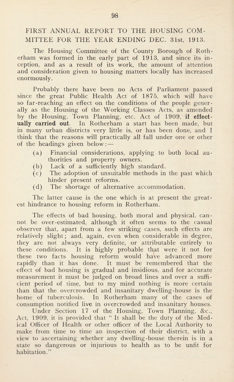 FIRST ANNUAL REPORT TO THE HOUSING COM¬ MITTEE FOR THE YEAR ENDING DEC. 31st, 1913. The Housing Committee of the County Borough of Roth¬ erham was formed in the early part of 1913, and since its in¬ ception, and as a result of its work, the amount of attention and consideration given to housing matters locally has increased enormously. Probably there have been no Acts of Parliament passed since the great Public Health Act of 1875, which will have so far-reaching an effect on the conditions of the people gener¬ ally as the Housing of the Working Classes Acts, as amended by the Housing, Town Planning, etc. Act of 1909, if effect¬ ually carried out. In Rotherham a start has been made, but in many urban districts very little is, or has been done, and I think that the reasons will practically all fall under one or other of the headings given below: — (a) Financial considerations, applying to both local au¬ thorities and property owners. (b) Lack of a sufficiently high standard. (c) The adoption of unsuitable methods in the past which hinder present reforms. (d) The shortage of alternative accommodation. The latter cause is the one which is at present the great¬ est hindrance to housing reform in Rotherham. The effects of bad housing, both moral and physical, can¬ not be over-estimated, although it often seems to the casua] observer that, apart from a few striking cases, such effects are relatively slight; and, again, even when considerable in degree, they are not always very definite, or attributable entirely to these conditions. It is highly probable that were it not for these two facts housing reform would have advanced more rapidly than it has done. It must be remembered that the effect of bad housing is gradual and insidious, and for accurate measurement it must be judged on broad lines and over a suffi¬ cient period of time, but to my mind nothing is more certain than that the overcrowded and insanitary dwelling-house is the home of tuberculosis. In Rotherham many of the cases of consumption notified live in overcrowded and insanitary houses. Under Section 17 of the Housing, Town Planning, &c., Act, 1909, it is provided that “ It shall be the duty of the Med¬ ical Officer of Health or other officer of the Local Authority to make from time to time an inspection of their district, with a view to ascertaining whether any dwelling-house therein is in a state so dangerous or injurious to health as to be unfit for habitation.”