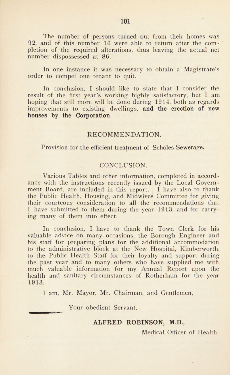 The number of persons turned out from their homes was 92, and of this number 16 were able to return after the com¬ pletion of the required alterations, thus leaving the actual net number dispossessed at 86. In one instance it was necessary to obtain a Magistrate’s order to compel one tenant to quit. In conclusion. I should like to state that I consider the result of the first year’s working highly satisfactory, but I am hoping that still more will be done during 1914, both as regards improvements to existing dwellings, and the erection of new houses by the Corporation. RECOMMENDATION. Provision for the efficient treatment of Scholes Sewerage. CONCLUSION. Various Tables and other information, completed in accord¬ ance with the instructions recently issued by the Local Govern¬ ment Board, are included in this report. I have also to thank the Public Health, Housing, and Midwives Committee for giving their courteous consideration to all the recommendations that I have submitted to them during the year 1913, and for carry¬ ing many of them into effect. In conclusion, I have to thank the Town Clerk for his valuable advice on many occasions, the Borough Engineer and his staff for preparing plans for the additional accommodation to the administrative block at the New Hospital, Kimberworth, to the Public Health Staff for their loyalty and support during the past year and to many others who have supplied me with much valuable information for my Annual Report upon the health and sanitary circumstances of Rotherham for the year 1913. I am, Mr. Mayor, Mr. Chairman, and Gentlemen, Your obedient Servant, ALFRED ROBINSON, M.D., Medical Officer of Health.