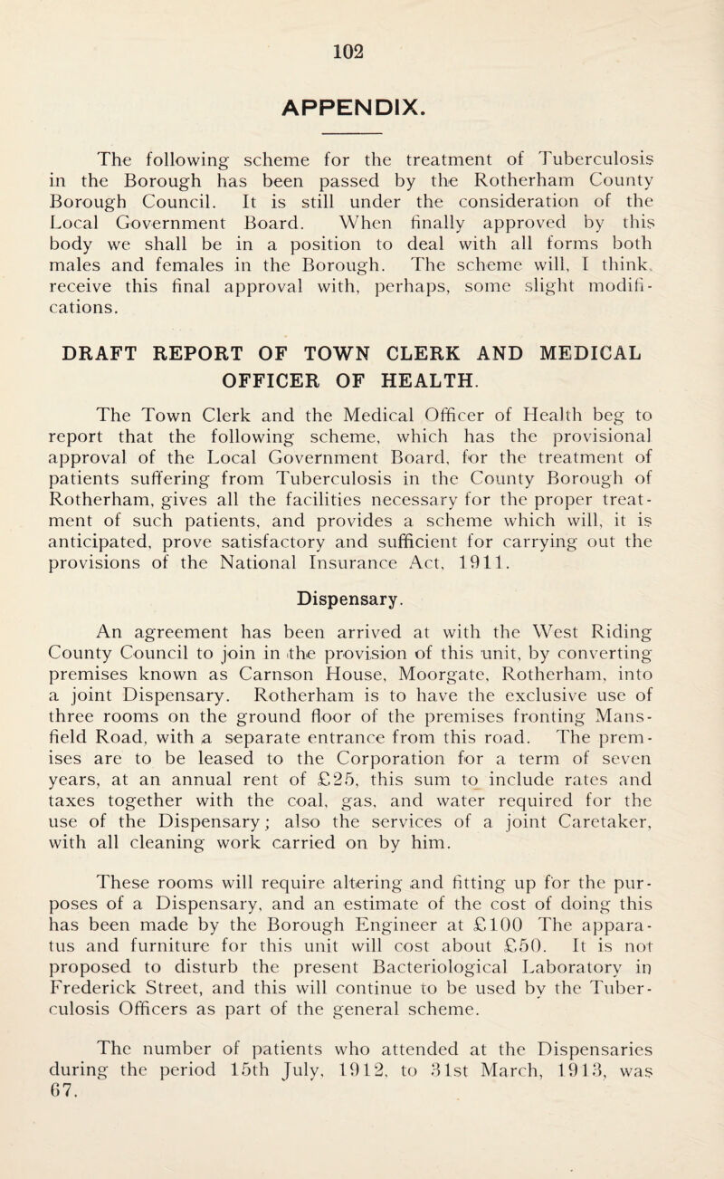 APPENDIX. The following scheme for the treatment of Tuberculosis in the Borough has been passed by the Rotherham County Borough Council. It is still under the consideration of the Local Government Board. When finally approved by this body we shall be in a position to deal with all forms both males and females in the Borough. The scheme will, I think, receive this final approval with, perhaps, some slight modifi¬ cations. DRAFT REPORT OF TOWN CLERK AND MEDICAL OFFICER OF HEALTH. The Town Clerk and the Medical Officer of Health beg to report that the following scheme, which has the provisional approval of the Local Government Board, for the treatment of patients suffering from Tuberculosis in the County Borough of Rotherham, gives all the facilities necessary for the proper treat¬ ment of such patients, and provides a scheme which will, it is anticipated, prove satisfactory and sufficient for carrying out the provisions of the National Insurance Act, 1911. Dispensary. An agreement has been arrived at with the West Riding County Council to join in it he provision of this unit, by converting- premises known as Carnson House, Moorgate, Rotherham, into a joint Dispensary. Rotherham is to have the exclusive use of three rooms on the ground floor of the premises fronting Mans¬ field Road, with a separate entrance from this road. The prem¬ ises are to be leased to the Corporation for a term of seven years, at an annual rent of £25, this sum to include rates and taxes together with the coal, gas, and water required for the use of the Dispensary; also the services of a joint Caretaker, with all cleaning work carried on by him. These rooms will require altering and fitting up for the pur¬ poses of a Dispensary, and an estimate of the cost of doing this has been made by the Borough Engineer at £100 The appara¬ tus and furniture for this unit will cost about £50. It is not proposed to disturb the present Bacteriological Laboratory in Frederick Street, and this will continue to be used by the Tuber¬ culosis Officers as part of the general scheme. The number of patients who attended at the Dispensaries during the period 15th July, 1912, to 31st March, 1913, was 67.