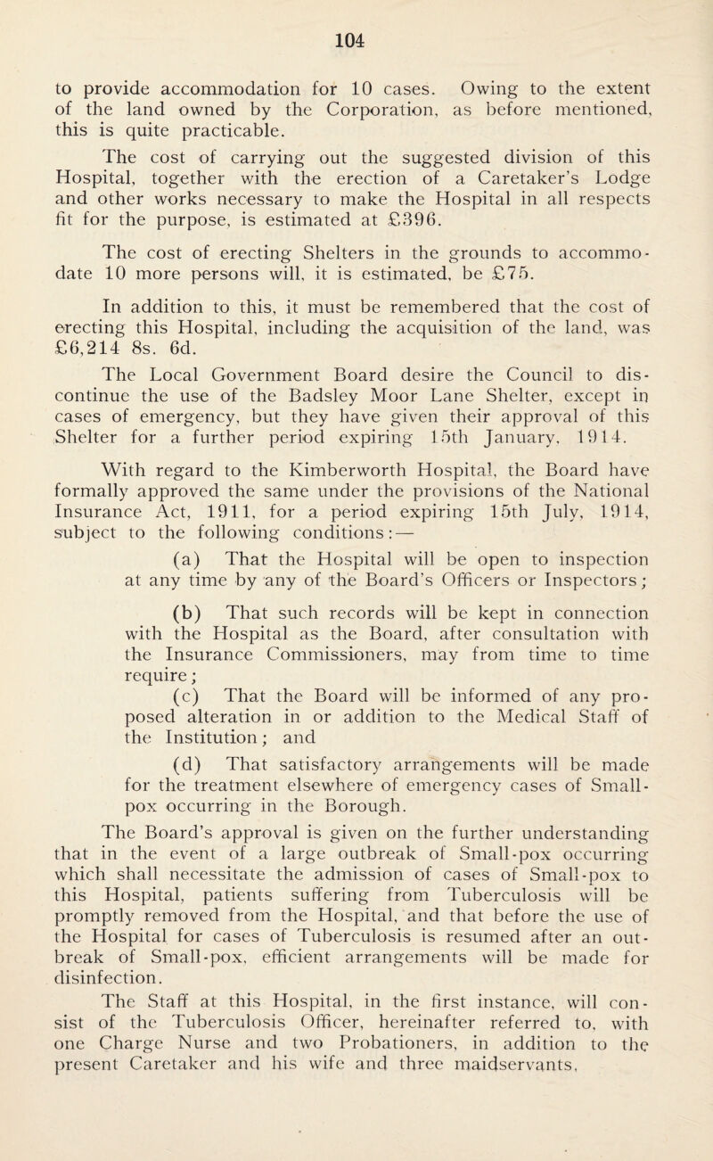 to provide accommodation for 10 cases. Owing to the extent of the land owned by the Corporation, as before mentioned, this is quite practicable. The cost of carrying out the suggested division of this Hospital, together with the erection of a Caretaker’s Lodge and other works necessary to make the Hospital in all respects fit for the purpose, is estimated at £396. The cost of erecting Shelters in the grounds to accommo¬ date 10 more persons will, it is estimated, be £75. In addition to this, it must be remembered that the cost of erecting this Hospital, including the acquisition of the land, was £6,214 8s. 6d. The Local Government Board desire the Council to dis¬ continue the use of the Badsley Moor Lane Shelter, except in cases of emergency, but they have given their approval of this Shelter for a further period expiring 15th January, 1914. With regard to the Kimberworth Hospital, the Board have formally approved the same under the provisions of the National Insurance Act, 1911, for a period expiring 15th July, 1914, subject to the following conditions: — (a) That the Hospital will be open to inspection at any time by any of the Board’s Officers or Inspectors; (b) That such records will be kept in connection with the Hospital as the Board, after consultation with the Insurance Commissioners, may from time to time require; (c) That the Board will be informed of any pro¬ posed alteration in or addition to the Medical Staff of the Institution; and (d) That satisfactory arrangements will be made for the treatment elsewhere of emergency cases of Small¬ pox occurring in the Borough. The Board’s approval is given on the further understanding that in the event of a large outbreak of Small-pox occurring which shall necessitate the admission of cases of Small-pox to this Hospital, patients suffering from Tuberculosis will be promptly removed from the Hospital, and that before the use of the Hospital for cases of Tuberculosis is resumed after an out¬ break of Small-pox, efficient arrangements will be made for disinfection. The Staff at this Hospital, in the first instance, will con¬ sist of the Tuberculosis Officer, hereinafter referred to, with one Charge Nurse and two Probationers, in addition to the present Caretaker and his wife and three maidservants,