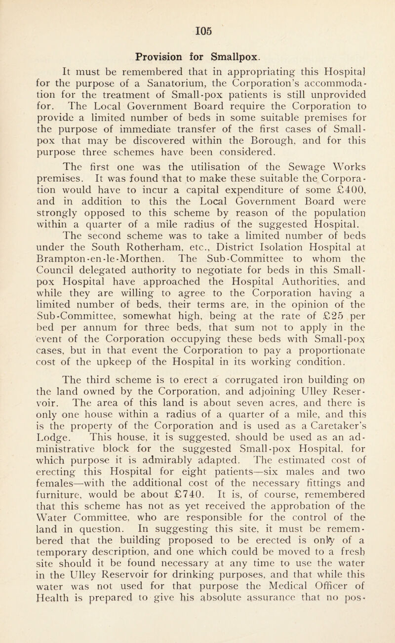 Provision for Smallpox. It must be remembered that in appropriating this Hospital for the purpose of a Sanatorium, the Corporation’s accommoda¬ tion for the treatment of Small-pox patients is still unprovided for. The Local Government Board require the Corporation to provide a limited number of beds in some suitable premises for the purpose of immediate transfer of the first cases of Small¬ pox that may be discovered within the Borough, and for this purpose three schemes have been considered. The first one was the utilisation of the Sewage Works premises. It was found that to make these suitable the Corpora¬ tion would have to incur a capital expenditure of some £400, and in addition to this the Local Government Board were strongly opposed to this scheme by reason of the population within a quarter of a mile radius of the suggested Hospital. The second scheme was to take a limited number of beds under the South Rotherham, etc.. District Isolation Hospital at Brampton-en-le-Morthen. The Sub-Committee to whom the Council delegated authority to negotiate for beds in this Small¬ pox Hospital have approached the Hospital Authorities, and while they are willing to agree to the Corporation having a limited number of beds, their terms are, in the opinion of the Sub-Committee, somewhat high, being at the rate of £25 per bed per annum for three beds, that sum not to apply in the event of the Corporation occupying these beds with Small-pox cases, but in that event the Corporation to pay a proportionate cost of the upkeep of the Hospital in its working condition. The third scheme is to erect a corrugated iron building on the land owned by the Corporation, and adjoining Ulley Reser¬ voir. The area of this land is about seven acres, and there is only one house within a radius of a quarter of a mile, and this is the property of the Corporation and is used as a Caretaker’s Lodge. This house, it is suggested, should be used as an ad¬ ministrative block for the suggested Small-pox Hospital, for which purpose it is admirably adapted. The estimated cost of erecting this Hospital for eight patients—six males and two females—with the additional cost of the necessary fittings and furniture, would be about £740. It is, of course, remembered that this scheme has not as yet received the approbation of the Water Committee, who are responsible for the control of the land in question. In suggesting this site, it must be remem¬ bered that the building proposed to be erected is onl<y of a temporary description, and one which could be moved to a fresh site should it be found necessary at any time to use the water in the Ulley Reservoir for drinking purposes, and that while this water was not used for that purpose the Medical Officer of Health is prepared to give his absolute assurance that no pos-