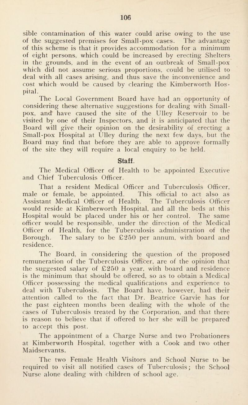 sible contamination of this water could arise owing to the use of the suggested premises for Small-pox cases. The advantage of this scheme is that it provides accommodation for a minimum of eight persons, which could be increased by erecting Shelters in the grounds, and in the event of an outbreak of Small-pox which did not assume serious proportions, could be utilised to deal with all cases arising, and thus save the inconvenience and cost which would be caused by clearing the Kimberworth Hos¬ pital. The Local Government Board have had an opportunity of considering these alternative suggestions for dealing with Small¬ pox, and have caused the site of the Ulley Reservoir to be visited by one of their Inspectors, and it is anticipated that the Board will give their opinion on the desirability of erecting a Small-pox Hospital at Ulley during the next few days, but the Board may find that before they are able to approve formally of the site they will require a local enquiry to be held. Staff. The Medical Officer of Health to be appointed Executive and Chief Tuberculosis Officer. That a resident Medical Officer and Tuberculosis Officer, male or female, be appointed. This official to act also as Assistant Medical Officer of Health. The Tuberculosis Officer would reside at Kimberworth Hospital, and all the beds at this Hospital would be placed under his or her control. The same officer would be responsible, under the direction of the Medical Officer of Health, for the Tuberculosis administration of the Borough. The salary to be £250 per annum, with board and residence. The Board, in considering the question of the proposed remuneration of the Tuberculosis Officer, are of the opinion that the suggested salary of £250 a year, with board and residence is the minimum that should be offered, so as to obtain a Medical Officer possessing the medical qualifications and experience to deal with Tuberculosis. The Board have, however, had their attention called to the fact that Dr. Beatrice Garvie has for the past eighteen months been dealing with the whole of the cases of Tuberculosis treated by the Corporation, and that there is reason to believe that if offered to her she will be prepared to accept this post. The appointment of a Charge Nurse and two Probationers at Kimberworth Hospital, together with a Cook and two other Maidservants. The two Female Health Visitors and School Nurse to be required to visit all notified cases of Tuberculosis; the School Nurse alone dealing with children of school age.