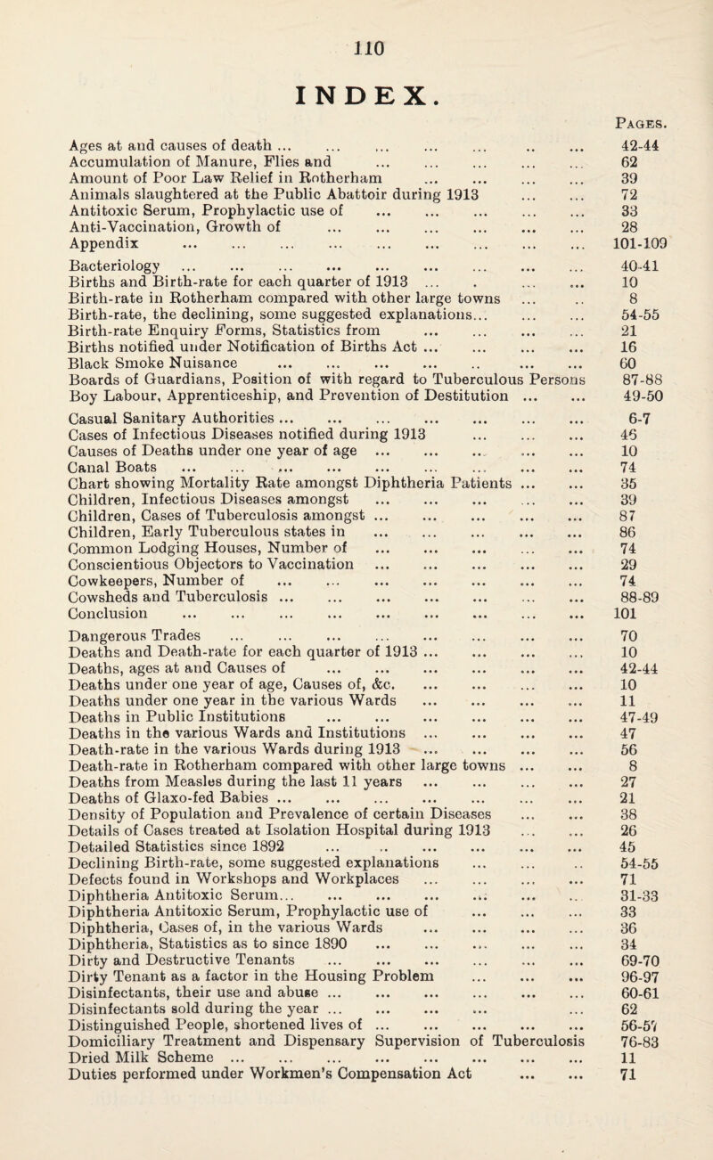 INDEX. Ages at and causes of death ... Accumulation of Manure, Flies and Amount of Poor Law Relief in Rotherham Animals slaughtered at the Public Abattoir during 1913 Antitoxic Serum, Prophylactic use of Anti-Vaccination, Growth of Appendix Bacteriology Births and Birth-rate for each quarter of 1913 ... Birth-rate in Rotherham compared with other large towns Birth-rate, the declining, some suggested explanations... Birth-rate Enquiry Forms, Statistics from Births notified under Notification of Births Act ... Black Smoke Nuisance .. . Boards of Guardians, Position of with regard to Tuberculous Persons Boy Labour, Apprenticeship, and Prevention of Destitution . Casual Sanitary Authorities. Cases of Infectious Diseases notified during 1913 Causes of Deaths under one year of age . Canal ^Boats ... ... -... ... ... ... ... . Chart showing Mortality Rate amongst Diphtheria Patients . Children, Infectious Diseases amongst . Children, Cases of Tuberculosis amongst ... Children, Early Tuberculous states in . Common Lodging Houses, Number of . Conscientious Objectors to Vaccination . Cowkeepers, Number of Cowsheds and Tuberculosis ... . Conclusion Dangerous Trades Deaths and Death-rate for each quarter of 1913 ... Deaths, ages at and Causes of ... . Deaths under one year of age, Causes of, &c. Deaths under one year in the various Wards Deaths in Public Institutions ... . Deaths in the various Wards and Institutions ... Death-rate in the various Wards during 1913 Death-rate in Rotherham compared with other large towns Deaths from Measles during the last 11 years Deaths of Glaxo-fed Babies ... Density of Population and Prevalence of certain Diseases Details of Cases treated at Isolation Hospital during 1913 Detailed Statistics since 1892 Declining Birth-rate, some suggested explanations Defects found in Workshops and Workplaces Diphtheria Antitoxic Serum... ... . Diphtheria Antitoxic Serum, Prophylactic use of Diphtheria, Cases of, in the various Wards Diphtheria, Statistics as to since 1890 Dirty and Destructive Tenants ... . Dirty Tenant as a factor in the Housing Problem Disinfectants, their use and abuse ... Disinfectants sold during the year. Distinguished People, shortened lives of ... Domiciliary Treatment and Dispensary Supervision of Tuberculosis Dried Milk Scheme ... ... . Duties performed under Workmen’s Compensation Act Pages. 42-44 62 39 72 33 28 101-109 40-41 10 8 54-55 21 16 60 87- 88 49-50 6-7 46 10 74 35 39 87 86 74 29 74 88- 89 101 70 10 42-44 10 11 47-49 47 56 8 27 21 38 26 45 54-55 71 31-33 33 36 34 69-70 96-97 60-61 62 56-57 76-83 11 71