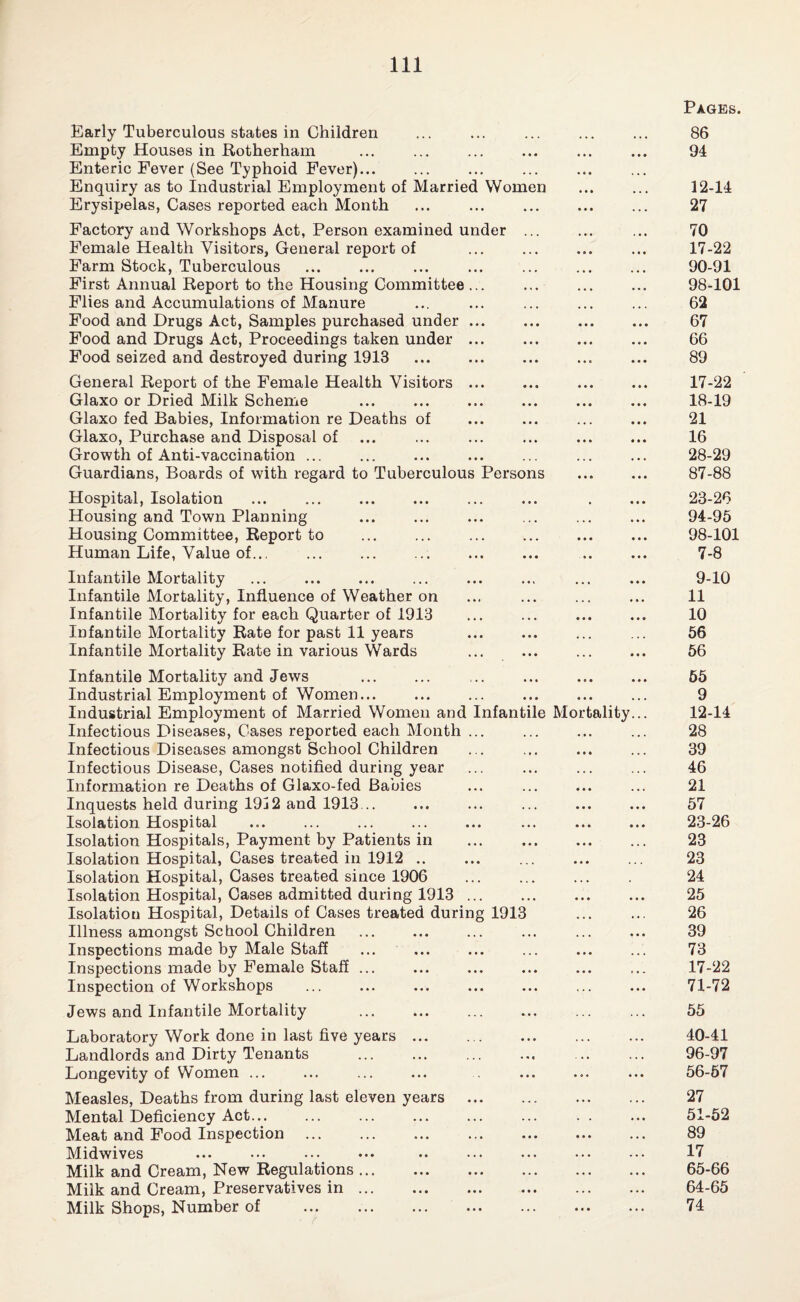 Early Tuberculous states in Children Empty Houses in Rotherham Enteric Fever (See Typhoid Fever)... Enquiry as to Industrial Employment of Married Women Erysipelas, Cases reported each Month Factory and Workshops Act, Person examined under ... Female Health Visitors, General report of Farm Stock, Tuberculous First Annual Report to the Housing Committee... Flies and Accumulations of Manure Food and Drugs Act, Samples purchased under ... Food and Drugs Act, Proceedings taken under ... Food seized and destroyed during 1913 . General Report of the Female Health Visitors ... Glaxo or Dried Milk Scheme Glaxo fed Babies, Information re Deaths of Glaxo, Purchase and Disposal of Growth of Anti-vaccination ... . Guardians, Boards of with regard to Tuberculous Persons Hospital, Isolation Housing and Town Planning Housing Committee, Report to ... ... . Human Life, Value of... Infantile Mortality ... . Infantile Mortality, Influence of Weather on Infantile Mortality for each Quarter of 1913 Infantile Mortality Rate for past 11 years . Infantile Mortality Rate in various Wards . . Infantile Mortality and Jews . Industrial Employment of Women... Industrial Employment of Married Women and Infantile Mortality... Infectious Diseases, Cases reported each Month ... Infectious Diseases amongst School Children Infectious Disease, Cases notified during year Information re Deaths of Glaxo-fed Babies ... . Inquests held during 19j2 and 1913. ... ... . Isolation Hospital Isolation Hospitals, Payment by Patients in ... . Isolation Hospital, Cases treated in 1912 .. Isolation Hospital, Cases treated since 1906 Isolation Hospital, Cases admitted during 1913. Isolation Hospital, Details of Cases treated during 1913 Illness amongst School Children . Inspections made by Male Staff Inspections made by Female Staff ... Inspection of Workshops Jews and Infantile Mortality ... *.. Laboratory Work done in last five years ... Landlords and Dirty Tenants . Longevity of Women ... Measles, Deaths from during last eleven years Mental Deficiency Act... Meat and Food Inspection Midwives ... ••• . Milk and Cream, New Regulations. Milk and Cream, Preservatives in. Milk Shops, Number of . Pages. 86 94 12-14 27 70 17-22 90-91 98-101 62 67 66 89 17- 22 18- 19 21 16 28-29 87-88 23-26 94-95 98-101 7-8 9-10 11 10 56 56 65 9 12-14 28 39 46 21 57 23-26 23 23 24 25 26 39 73 17-22 71-72 55 40-41 96-97 56-57 27 51-52 89 17 65-66 64-65 74