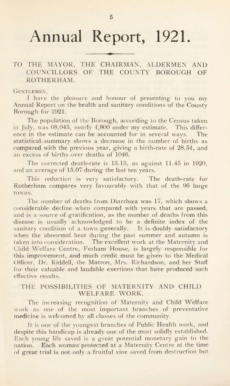 Annual Report, 1921. TO THE MAYOR, THE CHAIRMAN, ALDERMEN AND COUNCILLORS OF THE COUNTY BOROUGH OF ROTHERHAM. Gentlemen, I have the pleasure and honour of presenting to you my Annual Report on the health and sanitary conditions of the County Borough for 1921. The population of the Borough, according to the Census taken in July, was 68,045, nearly 4,800 under my estimate. This differ¬ ence in the estimate can be accounted for in several ways. The statistical summary shows a decrease in the number of births as compared with the previous year, giving a birth-rate of 28.54, and an excess of births over deaths of 1046. The corrected death-rate is 18.18, as against 11.45 in 1920', and an average of 15.07 during the last ten years. This reduction is very satisfactory. The death-rate for Rotherham compares very favourably with that of the 96 large towns. The number of deaths from Diarrhoea was 17, which shows a considerable decline when compared with years that are passed, and is a source of gratification, as the number of deaths from this disease is usually acknowledged to be a definite index of the sanitary condition of a town generally. It is doubly satisfactory when the abnormal heat during the past summer and autumn is taken into consideration. The excellent work at the Maternity and Child Welfare Centre, Ferham House, is largely responsible for this improvement, and much credit must be given to the Medical Officer, Dr. Riddell, the Matron, Mrs. Richardson, and her Staff for their valuable and laudable exertions that have produced such effective results. THE POSSIBILITIES OF MATERNITY AND CHILD WELFARE WORK. The increasing recognition of Maternity and Child Welfare work as one of the most important branches of preventative medicine is welcomed by all classes of the community. it is one of the youngest branches of Public Health work, and despite this handicap is already one of the most solidly established. Each young life saved is a great potential monetary gain to the nation. Each woman protected at a Maternity Centre at the time of great trial is not onlv a fruitful vine saved from destruction but