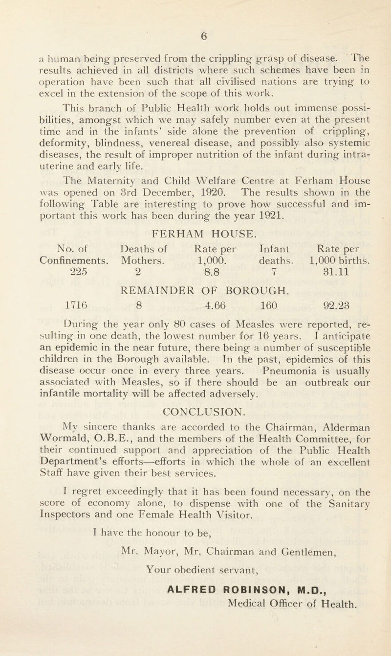 a human being preserved from the crippling grasp of disease. The results achieved in all districts where such schemes have been in operation have been such that all civilised nations are trying to excel in the extension of the scope of this work. This branch of Public Health work holds out immense possi¬ bilities, amongst which we may safely number even at the present time and in the infants’ side alone the prevention of crippling, deformity, blindness, venereal disease, and possibly also systemic diseases, the result of improper nutrition of the infant during intra¬ uterine and early life. The Maternity and Child Welfare Centre at Ferham House was opened on 3rd December, 1920. The results shown in the following Table are interesting to prove how successful and im¬ portant this work has been during the year 1921. No. of Confinements. 225 FERHAM HOUSE. Deaths of Rate per Infant Mothers. 1,000. deaths. 2 8.8 7 Rate per 1,000 births. 31.11 REMAINDER OF BOROUGH. 1710 8 4.66 160 92.23 During the year only 80 cases of Measles were reported, re¬ sulting in one death, the lowest number for 16 years. I anticipate an epidemic in the near future, there being a number of susceptible children in the Borough available. In the past, epidemics of this disease occur once in every three years. Pneumonia is usually associated with Measles, so if there should be an outbreak our infantile mortality will be affected adversely. CONCLUSION. My sincere thanks are accorded to the Chairman, Alderman Wormald, O.B.E., and the members of the Health Committee, for their continued support and appreciation of the Public Health Department’s efforts—efforts in which the whole of an excellent Staff have given their best services. I regret exceedingly that it has been found necessary, on the score of economy alone, to dispense with one of the Sanitary Inspectors and one Female Health Visitor. I have the honour to be, Mr. Mayor, Mr. Chairman and Gentlemen, Your obedient servant, ALFRED ROBINSON, M«D., Medical Officer of Health.
