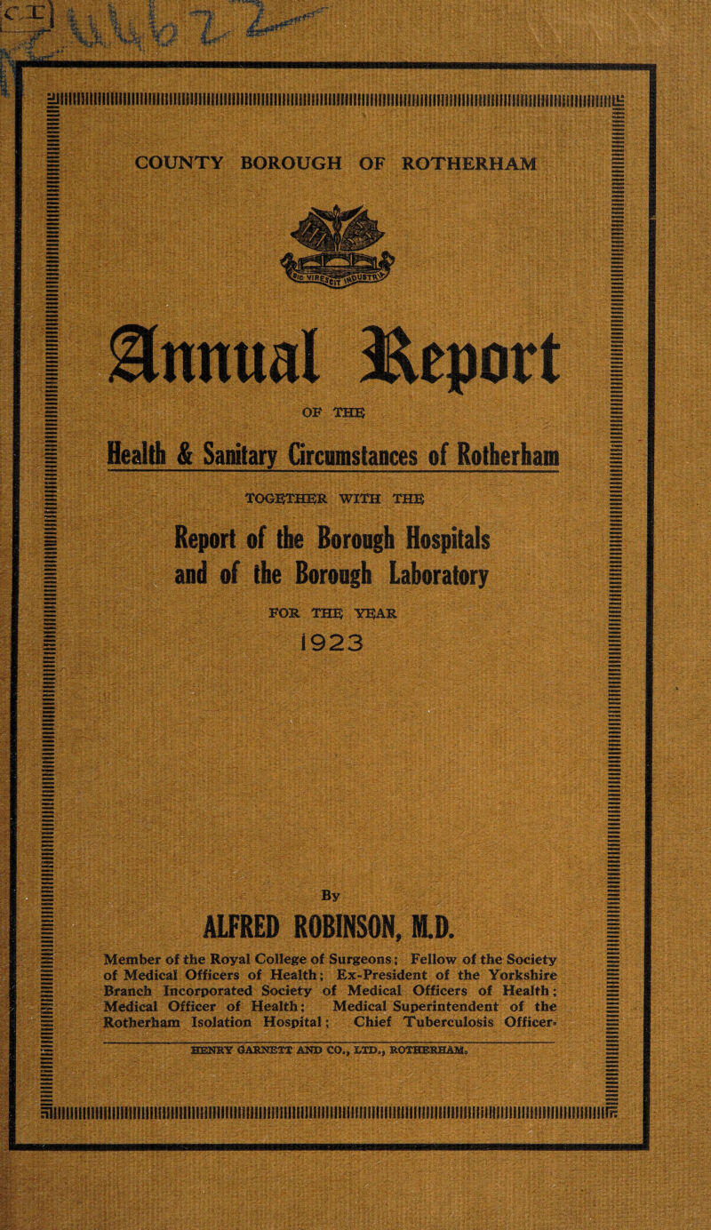 iC P. i.; MjiiiiiiiiiiiiiiiiiiiniiiiiiiiiiiniiiiiiiiiiniiiiiiiiiiiiiiiiiiiiiiiiiiiiiiiiniiiiiiiiiiiiiiiiiiiiiiiiiiiiiiiiiiiHiiiiiiiiiniiim; COUNTY BOROUGH OF ROTHERHAM OP me Health & Sanitary Grcumstances of Rotherham TOG]^E®R WITH THH Report of the Borongh Hospitals and of the Borough Laboratory FOE ms YBAR 1923 & T WM% By ALFRED ROBINSON, HLD. I Member of the Royal College of Surgeons j Fellow of the Society of Medical Officers of Health; Ex-President of the Yorkshire Branch Incorporated Society of Medical Officers of Health; Medical Officer of Health; Medical Superintendent of the Rotherham Isolation Hospital; Chief Tuberculosis Officer- niiiiiiiiiiiiiiiiiinniiiiiintiiiiiiiiiiiiiiiiiiJiiiiiiiiiiiiiiiiiiiuiiiiiiitiiiiiiiiiiin ■ 0