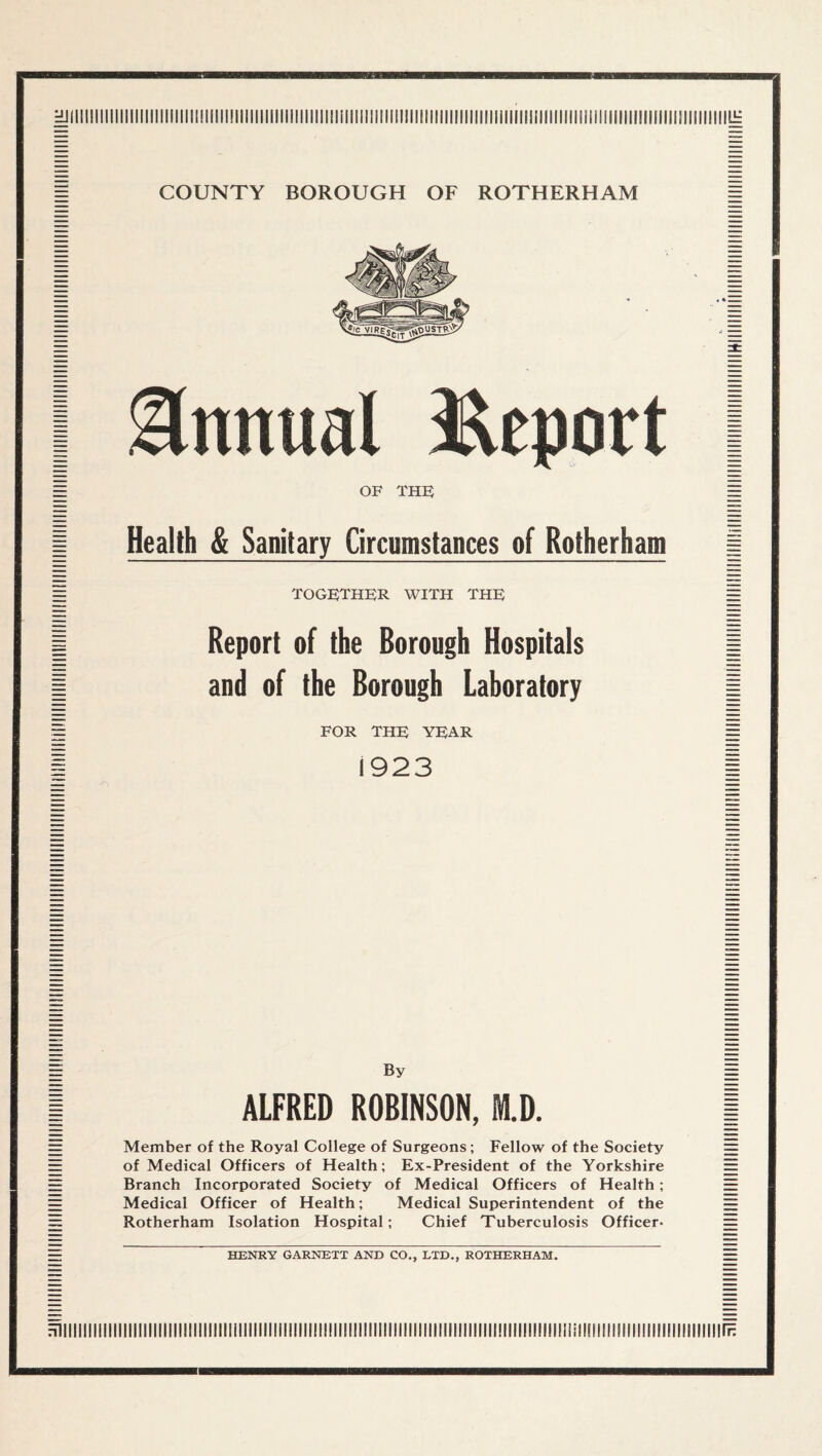 Il: COUNTY BOROUGH OF ROTHERHAM Annual l^eport OF THF Health & Sanitary Circumstances of Rotherham together with the Report of the Borough Hospitals and of the Borough Laboratory FOR THE YEAR 1923 By ALFRED ROBINSON, M.D. Member of the Royal College of Surgeons; Fellow of the Society of Medical Officers of Health; Ex-President of the Yorkshire Branch Incorporated Society of Medical Officers of Health; Medical Officer of Health; Medical Superintendent of the Rotherham Isolation Hospital; Chief Tuberculosis Officer. HENRY GARNETT AND CO., LTD., ROTHERHAM. HiiiiiiiiiiiiiiiiiiiiiiiiiiiiiiiiiiiiiiiiiiiiiiiiiiiiiiiiiiiiiiiiiiiiiiiiiiiiiiiiiiiiiiiiiiiiiiiiiiiiliiiliniiiiiiiiiiiiiiiiiiiiiiiiirH