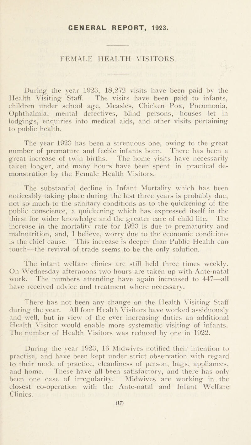 GENERAL REPORT, 1923. FEMALE HEALTH \ ISITORS. During' the year 1923, 18,272 visits have been paid by the Health Visiting Staff. The visits have been paid to infants, children under school age. Measles, Chicken Pox, Pneumonia, Ophthalmia, mental defectives, blind persons, houses let in lodgings, enquiries into medical aids, and other visits pertaining to public health. The year 1923 has been a strenuous one, owing to the great number of premature and feeble infants born. There has been a great increase of twin births. The home visits have necessarily taken longer, and many hours have been spent in practical de¬ monstration by the Female Health Visitors. The substantial decline in Infant Mortality which has been noticeably taking place during the last three years is probably due, not so much to the sanitary conditions as to the quickening of the public conscience, a quickening which has expressed itself in the thirst for wider knowledge and the greater care of child life. The increase in the mortality rate for 1923 is due to prematurity and malnutrition, and, I believe, worry due to the economic conditions is the chief cause. This increase is deeper than Public Health can touch—the revival of trade seems tO' be the onlv solution. The infant welfare clinics are still held three times weekly. On Wednesday afternoons twO' hours are taken up with Ante-natal work. The numbers attending have again increased tO' 447—all have received advice and treatment where necessary. There has not been any change on the Health Visiting Staff during the year. All four Health Visitors have worked assiduously and well, but in view of the ever increasing duties an additional Health Visitor would enable more systematic visiting of infants. The number of Health Visitors was reduced by one in 1922. During the year 1923, 16 Vlidwives notified their intention tO' practise, and have been kept under strict observation with regard to their mode of practice, cleanliness of person, bags, appliances, and home. These have all been satisfactory, and there has only been one case of irregularity. Midwives are working in the clo'sest co-operation with the xAnte-natal and Infant Welfare Clinics.