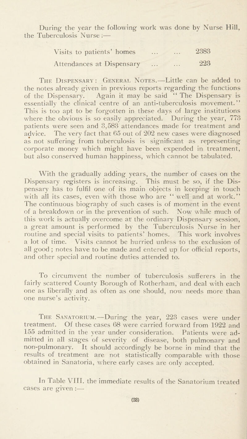During- the year the following work was done by Nurse Hill, the Tuberculosis Nurse;— Visits to patients’ homes ... ... 2383 Attendances at Dispensary ... ... 223 The Dispensary: General Notes.—Little can be added to the notes already given in previous reports regarding the functions of the Dispensary. Again it may be said “ The Dispensary is essentially the clinical centre of an anti-tuberculosis movement.” This is too apt to be forgotten in these days of large institutions where the obvious is sO' easily appreciated. During the year, 773 patients were seen and 3,583 attendances made for treatment and advice. The very fact that 65 out of 202 new cases were diagnosed as not sulfering from tuberculosis is significant as representing corporate money which might have been expended in treatment, but also: conserved human happiness, which cannot be tabulated. With the gradually adding years, the number of cases on' the Dispensary registers is increasing. This must be so, if the Dis¬ pensary has to fulfil one of its main objects in keeping in touch with all its cases, even with those who are ” well and at work.” The continuous biography of such cases is of moment in the event of a breakdown or in the prevention of such. Now while much of this work is actually overcome at the ordinary Dispensary session, a great amount is performed by the Tuberculosis Nurse in her routine and special visits to patients’ homes. This work involves a lot of time. Visits cannot be hurried unless to the exclusion of all good ; notes have toi be made and entered up for official reports, and other special and routine duties attended tOL To circumvent the number of tuberculosis sufferers in the fairly scattered County Borough of Rotherham, and deal with each one as liberally and as often as one should, now needs more than one nurse’s activity. The Sanatorium.—During the year, 223 cases were under treatment. Of these cases 68 were carried forward from 1922 and 155 admitted in the year under consideration. Patients were ad¬ mitted in all stages of severity of disease, both pulmonary and non-pulmonary. It should accordingly be borne in mind that the results of treatment are not statistically comparable with those obtained in Sanatoria, where early cases are only accepted. In Table VIII. the immediate results of the Sanatorium treated cases are given :—