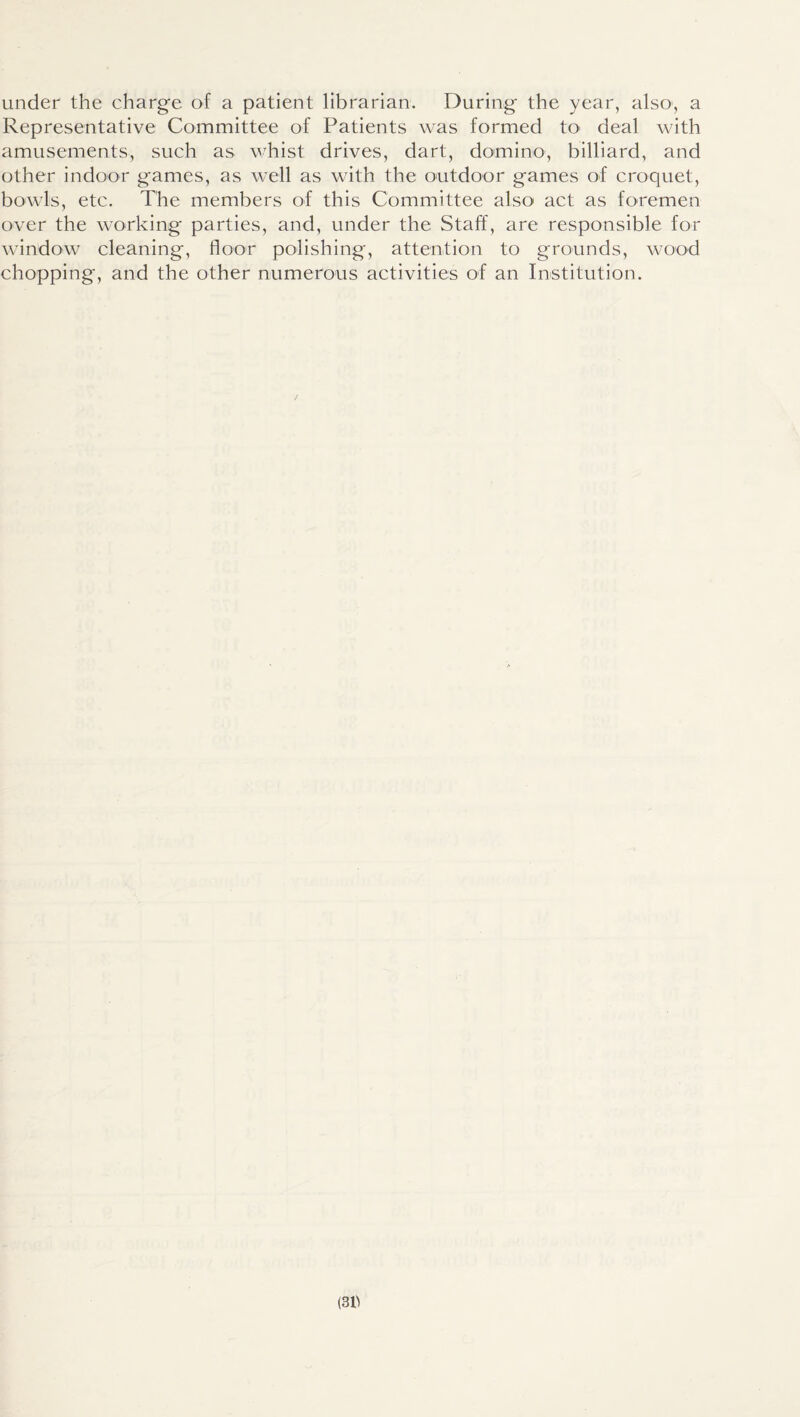 under the charge of a patient librarian. During the year, also, a Representative Committee of Patients was formed to deal with amusements, such as whist drives, dart, domino, billiard, and other indoor games, as well as with the outdoor games of croquet, bowls, etc. The members of this Committee also act as foremen over the working parties, and, under the Staff, are responsible for window cleaning, floor polishing, attention to grounds, wood chopping, and the other numerous activities of an Institution.