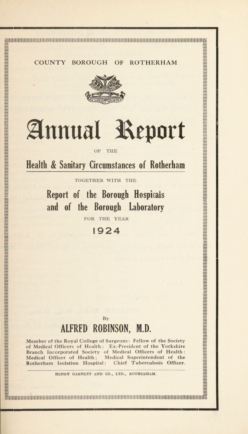 Annual OF Health & Sanitary Circumstances of Rotherham together with the Report of the Borough Hospitals and of the Borough Laboratory FOR THE YEAR 1924 By ALFRED ROBINSON, M.D. Member of the Royal College of Surgeons: Fellow of the Society of Medical Officers of Health ; Ex-President of the Yorkshire Branch Incorporated Society of Medical Officers of Health : Medical Officer of Health; Medical Superintendent of the Rotherham Isolation Hospital; Chief Tuberculosis Officer. henry Garnett and co., ltd., rotherham.