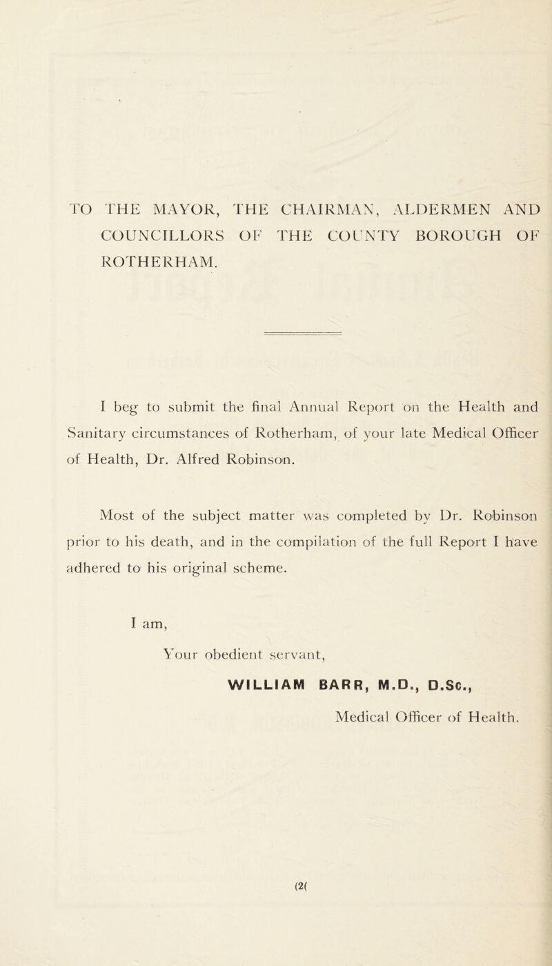 TO THE MAYOR, THE CHAIRMAN, ALDERMEN AND COUNCILLORS OF THE COUNTY BOROUGH OF ROTHERHAM. I beg- to submit the final Annual Report on the Health and Sanitary circumstances of Rotherham, of your late Medical Officer of Health, Dr. Alfred Robinson. Most of the subject matter was completed by Dr. Robinson prior to his death, and in the compilation of the full Report I have adhered to his original scheme. I am, Your obedient servant, WILLIAM BARR, M.D,, D.Sc., Medical Officer of Health.