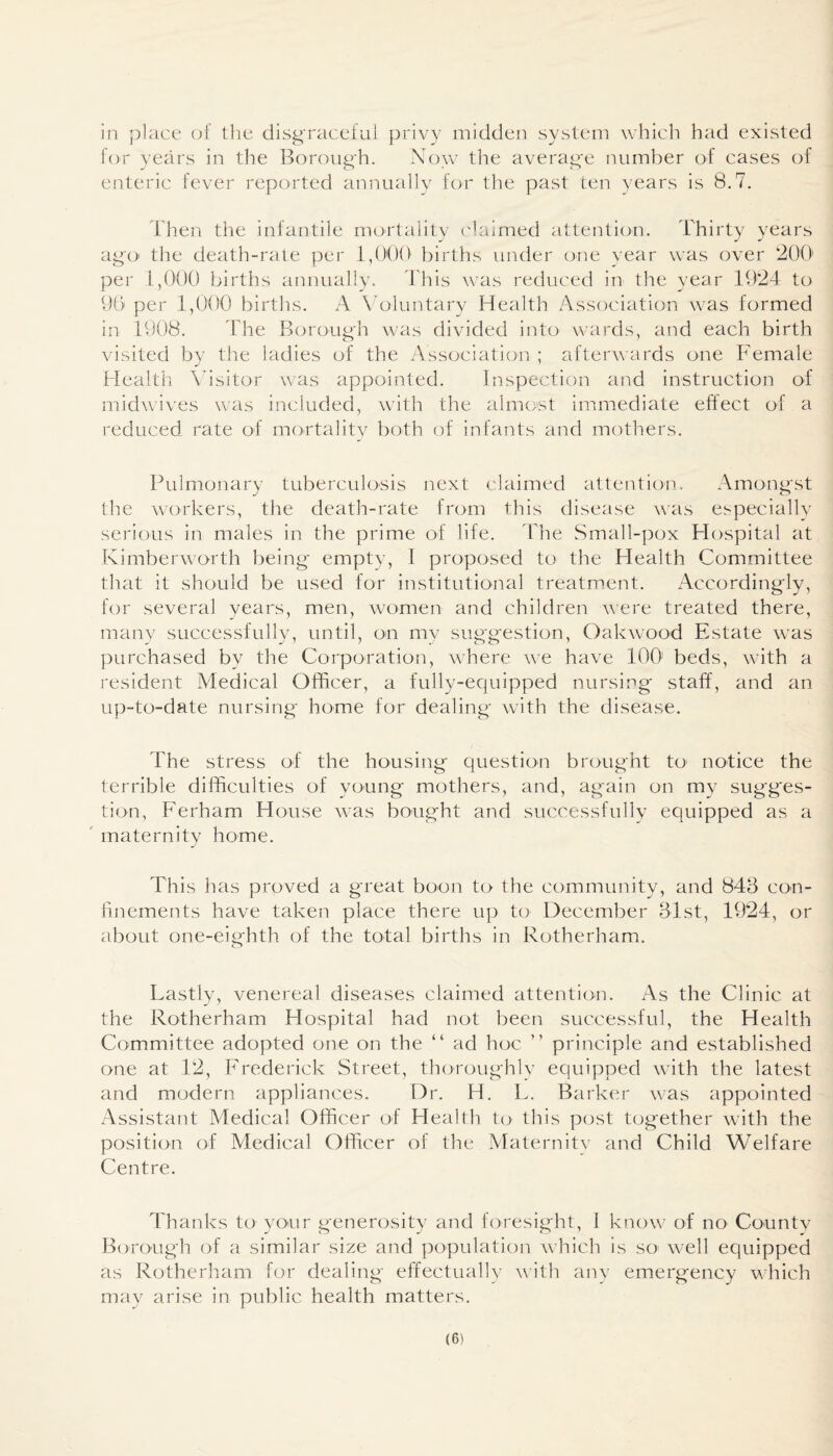 in place of the disgraceful privy midden system which had existed for years in the Borough. Now the average number of cases of enteric fever reported annually for the past ten years is 8.7. Then the infantile mortality claimed attention. Thirty years ago the death-rate per 1,000 births under one year was over 200' per 1,000 births annually. This was reduced in the year 1924 to 96 per 1,000 births. A Voluntary Health Association was formed in 1908. The Borough was divided into wards, and each birth visited by the ladies of the Association ; afterwards one Female Health Visitor was appointed. Inspection and instruction of midwives was included, with the almost immediate effect of a reduced rate of mortality both of infants and mothers. Pulmonary tuberculosis next claimed attention. Amongst the workers, the death-rate from this disease was especially serious in males in the prime of life. The Small-pox Hospital at Kimberworth being empty, I proposed to the Plealth Committee that it should be used for institutional treatment. Accordingly, for several years, men, women and children were treated there, many successfully, until, on my suggestion, Oakwood Estate was purchased by the Corporation, where we have 100 beds, with a resident Medical Officer, a fully-equipped nursing staff, and an up-to-date nursing home for dealing with the disease. The stress of the housing question brought to notice the terrible difficulties of young mothers, and, again on my sugges¬ tion, Ferham House was bought and successfully equipped as a maternity home. This has proved a great boon to the community, and 843 con¬ finements have taken place there up to December 31st, 1924, or about one-eighth of the total births in Rotherham. o Lastly, venereal diseases claimed attention. As the Clinic at the Rotherham Hospital had not been successful, the Health Committee adopted one on the “ ad hoc ” principle and established one at 12, Frederick Street, thoroughly equipped with the latest and modern appliances. Dr. H. L. Barker was appointed Assistant Medical Officer of Health to this post together with the position of Medical Officer of the Maternitv and Child Welfare Centre. Thanks to your generosity and foresight, 1 know of no County Borough of a similar size and population which is so1 well equipped as Rotherham for dealing effectually with any emergency which may arise in public health matters.