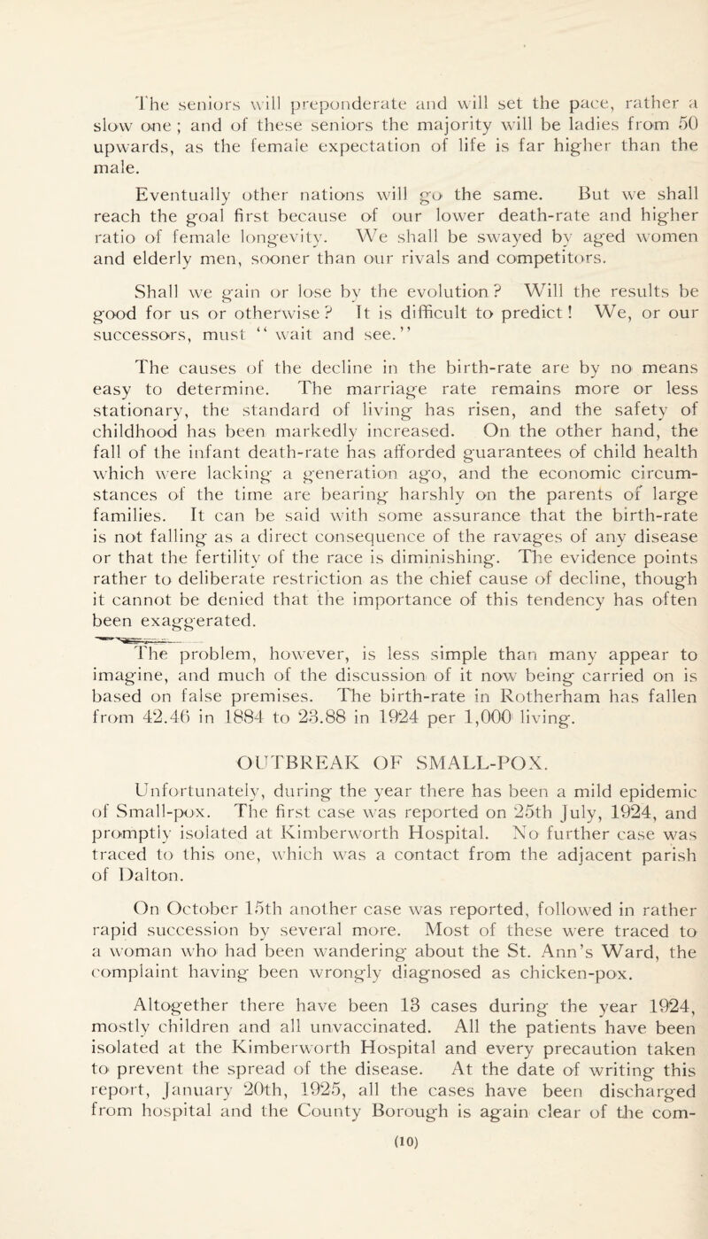 The seniors will preponderate and will set the pace, rather a slow one ; and of these seniors the majority will be ladies from 50 upwards, as the female expectation of life is far higher than the male. Eventually other nations will go< the same. But we shall reach the goal first because of our lower death-rate and higher ratio of female longevity. We shall be swayed by aged women and elderly men, sooner than our rivals and competitors. Shall we gain or lose by the evolution ? Will the results be good for us or otherwise? It is difficult to predict! We, or our successors, must “ wait and see.” The causes of the decline in the birth-rate are by no means easy to determine. The marriage rate remains more or less stationary, the standard of living has risen, and the safety of childhood has been markedly increased. On the other hand, the fall of the infant death-rate has afforded guarantees of child health which were lacking a generation ago, and the economic circum¬ stances of the time are bearing harshly on the parents of large families. It can be said with some assurance that the birth-rate is not falling as a direct consequence of the ravages of any disease or that the fertility of the race is diminishing. The evidence points rather to deliberate restriction as the chief cause of decline, though it cannot be denied that the importance of this tendency has often been exaggerated. The problem, however, is less simple than many appear to imagine, and much of the discussion of it now being carried on is based on false premises. The birth-rate in Rotherham has fallen from 42.46 in 1884 to 23.88 in 1924 per 1,000' living. OUTBREAK OF SMALL-POX. Unfortunately, during the year there has been a mild epidemic of Small-pox. The first case was reported on 25th July, 1924, and promptly isolated at Kimberworth Hospital. No further case was traced to this one, which was a contact from the adjacent parish of Dalton. On October 15th another case was reported, followed in rather rapid succession by several more. Most of these were traced to a woman who; had been wandering about the St. Ann’s Ward, the complaint having been wrongly diagnosed as chicken-pox. Altogether there have been 13 cases during the year 1924, mostly children and all unvaccinated. All the patients have been isolated at the Kimberworth Hospital and every precaution taken to' prevent the spread of the disease. At the date of writing this report, January 20th, 1925, all the cases have been discharged from hospital and the County Borough is again clear of the com-