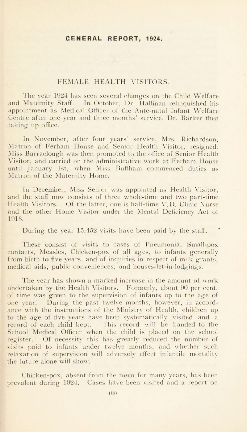GENERAL REPORT, 1924. FEMALE HEALTH VISITORS. I he year 1924 lias seen several changes on the Child Welfare and Maternity Staff. In October, Dr. Hallinan relinquished his appointment as Medical Officer of the Ante-natal Infant Welfare Centre after one year and three months’ service, Dr. Barker then taking up office. In November, after four years’ service, Mrs. Richardson, Matron of Ferham House and Senior Health Visitor, resigned. Miss Barraclough was then promoted to the office of Senior Health Visitor, and carried on the administrative work at Ferham House until January 1st, when Miss Buffham commenced duties as Matron of the Maternity Home. In December, Miss Senior was appointed as Health Visitor, and the staff now consists of three whole-time and two part-time Health Visitors. Of the latter, one is half-time V.D. Clinic Nurse and the other Home Visitor under the Mental Deficiency Act of 1913. During the year 15,452 visits have been paid by the staff. These consist of visits to cases of Pneumonia, Small-pox contacts, Measles, Chicken-pox of all ages, to infants generally from birth to five years, and of inquiries in respect of milk grants, medical aids, public conveniences, and houses-let-in-lodgings. The year has shown a marked increase in the amount of work undertaken by the Health Visitors. Formerly, about 90 per cent, of time was given to the supervision of infants up to the age of one year. During the past twelve months, however, in accord¬ ance with the instructions of the Ministry of Health, children up to- the age of five years have been systematically visited and a record of each child kept. This record will be handed to the School Medical Officer when the child is placed on the school register. Of necessity this has greatly reduced the number of visits paid to infants under twelve months, and whether such relaxation of supervision will adversely effect infantile mortality the future alone will show. Chicken-pox, absent from the town for many years, has been prevalent during 1924. Cases have been visited and a report on