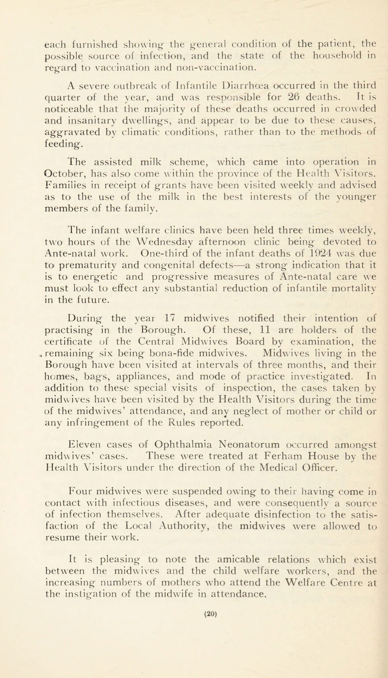 each furnished showing- the general condition of the patient, the possible source of infection, and the state of the household in regard to vaccination and non-vaccination. A severe outbreak of Infantile Diarrhoea occurred in the third quarter of the year, and was responsible for 26 deaths. It is noticeable that the majority of these deaths occurred in crowded and insanitary dwellings, and appear to be due to these causes, aggravated by climatic conditions, rather than to the methods of feeding. The assisted milk scheme, which came into' operation in October, has also1 come within the province of the Health Visitors. Families in receipt of grants have been visited weekly and advised as to the use of the milk in the best interests of the younger members of the family. The infant welfare clinics have been held three times weekly, two hours of the Wednesday afternoon clinic being devoted to Ante-natal work. One-third of the infant deaths of 1924 was due to! prematurity and congenital defects—a strong indication that it is to' energetic and progressive measures of Ante-natal care we must look to' effect any substantial reduction of infantile mortality in the future. During the year 17 midwives notified their intention of practising in the Borough. Of these, 11 are holders of the certificate of the Central Midwives Board by examination, the „ remaining six being bona-fide midwives. Midwives living in the Borough have been visited at intervals of three months, and their homes, bags, appliances, and mode of practice investigated. In addition to these special visits of inspection, the cases taken by midwives have been visited by the Health Visitors during the time of the midwives’ attendance, and any neglect of mother or child or any infringement of the Rules reported. Eleven cases of Ophthalmia Neonatorum occurred amongst midwives’ cases. These were treated at Ferham House by the Health Visitors under the direction of the Medical Officer. Four midwives were suspended owing to their having come in contact with infectious diseases, and were consequently a source of infection themselves. After adequate disinfection to the satis¬ faction of the Local Authority, the midwives were allowed to resume their work. It is pleasing to note the amicable relations which exist between the midwives and the child welfare workers, and the increasing numbers of mothers who attend the Welfare Centre at the instigation of the midwife in attendance.