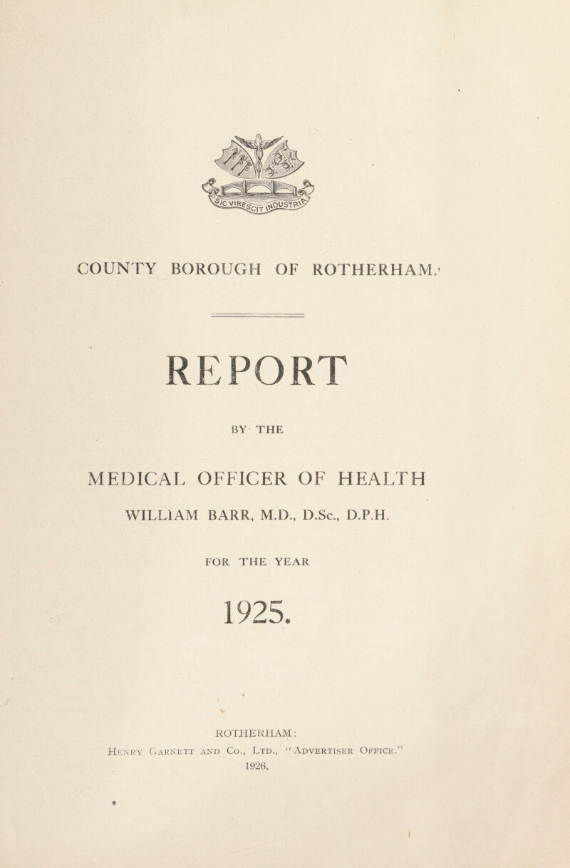 COUNTY BOROUGH OF ROTHERHAM,1 REPORT BY THE MEDICAL OFFICER OF HEALTH WILLIAM BARR, M.D., D.Sc., D.P.H. FOR THE YEAR 1925. £ V ROTHERHAM: Henry Garnett and Co., Ltd., “Advertiser Office.” 1926. *