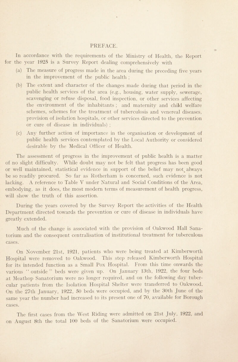 PREFACE. In accordance with the requirements of the Ministry of Health, the Report for the year 1925 is a Survey Report dealing comprehensively with (a) The measure of progress made in the area during the preceding five years in the improvement of the public health ; (b) The extent and character of the changes made during that period in the public health services of the area (e.g., housing, water supply, sewerage, scavenging or refuse disposal, food inspection, or other services affecting the environment of the inhabitants ; and maternity and child welfare schemes, schemes for the treatment of tuberculosis and venereal diseases, provision of isolation hospitals, or other services directed to the prevention or cure of disease in individuals) ; (c) Any further action of importance in the organisation or development of public health services contemplated by the Local Authority or considered desirable by the Medical Officer of Health. The assessment of progress in the improvement of public health is a matter of no slight difficulty. While doubt may not be felt that progress has been good or well maintained, statistical evidence in support of the belief may notfc always be so readily procured. So far as Rotherham is concerned, such evidence is not lacking. A reference to Table V under Natural and Social Conditions of the Area, embodying, as it does, the most modern terms of measurement of health progress, will show the truth of this assertion. During the years covered by the Survey Report the activities of the Health Department directed towards the prevention or cure of disease in individuals have greatly extended. Much of the change is associated with the provision of Oakwood Hall Sana¬ torium and the consequent centralisation of institutional treatment for tuberculous cases. On November 21st, 1921, patients who were being treated at Kimberworth Hospital were removed to Oakwood. This step released Kimberworth Hospital for its intended function as a Small Pox Hospital. From this time onwards the various “ outside” beds were given up. On January 13th, 1922, the four beds at Meathop Sanatorium were no longer required, and on the following day tuber¬ cular patients from the Isolation Hospital Shelter were transferred to Oakwood. On the 27th January, 1922, 50 beds were occupied, and by the 30th June of the same year the number had increased to its present one of 70, available for Borough cases. The first cases from the West Riding were admitted on 21st July, 1922, and on August 8th the total 100 beds of the Sanatorium were occupied.