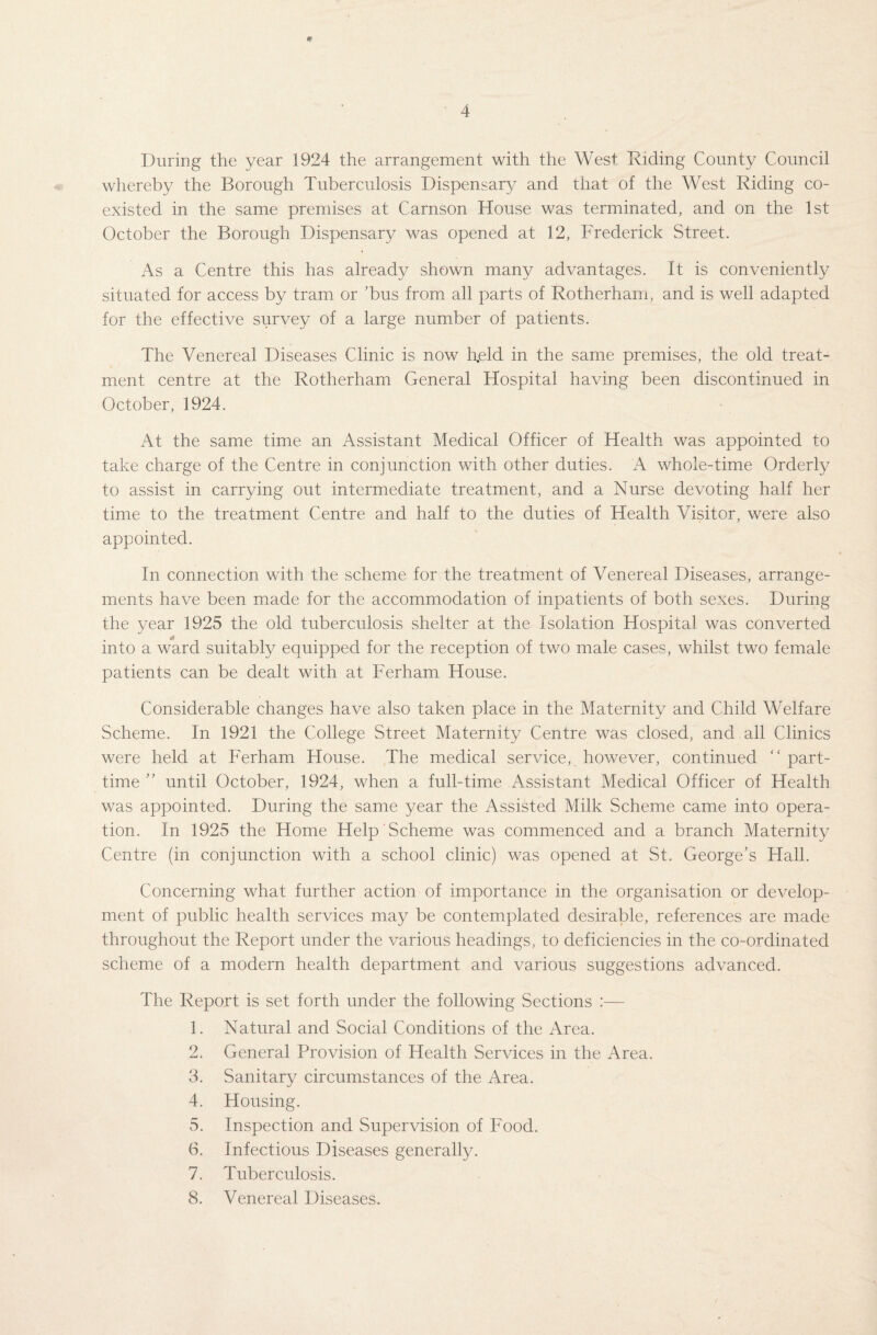 During the year 1924 the arrangement with the West Riding County Council whereby the Borough Tuberculosis Dispensary and that of the West Riding co¬ existed in the same premises at Carnson House was terminated, and on the 1st October the Borough Dispensary was opened at 12, Frederick Street. As a Centre this has already shown many advantages. It is conveniently situated for access by tram or ’bus from all parts of Rotherham, and is well adapted for the effective survey of a large number of patients. The Venereal Diseases Clinic is now hjeld in the same premises, the old treat¬ ment centre at the Rotherham General Hospital having been discontinued in October, 1924. At the same time an Assistant Medical Officer of Health was appointed to take charge of the Centre in conjunction with other duties. A whole-time Orderly to assist in carrying out intermediate treatment, and a Nurse devoting half her time to the treatment Centre and half to the duties of Health Visitor, were also appointed. In connection with the scheme for the treatment of Venereal Diseases, arrange¬ ments have been made for the accommodation of inpatients of both sexes. During the year 1925 the old tuberculosis shelter at the Isolation Hospital was converted into a ward suitably equipped for the reception of two male cases, whilst two female patients can be dealt with at Ferham House. Considerable changes have also taken place in the Maternity and Child Welfare Scheme. In 1921 the College Street Maternity Centre was closed, and ail Clinics were held at Ferham House. The medical service, however, continued “ part- time ” until October, 1924, when a full-time Assistant Medical Officer of Health was appointed. During the same year the Assisted Milk Scheme came into opera¬ tion. In 1925 the Home Help Scheme was commenced and a branch Maternity Centre (in conjunction with a school clinic) was opened at St. George’s Hall. Concerning what further action of importance in the organisation or develop¬ ment of public health services may be contemplated desirable, references are made throughout the Report under the various headings, to deficiencies in the co-ordinated scheme of a modern health department and various suggestions advanced. The Report is set forth under the following Sections :—- 1. Natural and Social Conditions of the Area. 2. General Provision of Health Services in the Area. 3. Sanitary circumstances of the Area. 4. Housing. 5. Inspection and Supervision of Food. 6. Infectious Diseases generally. 7. Tuberculosis. 8. Venereal Diseases.