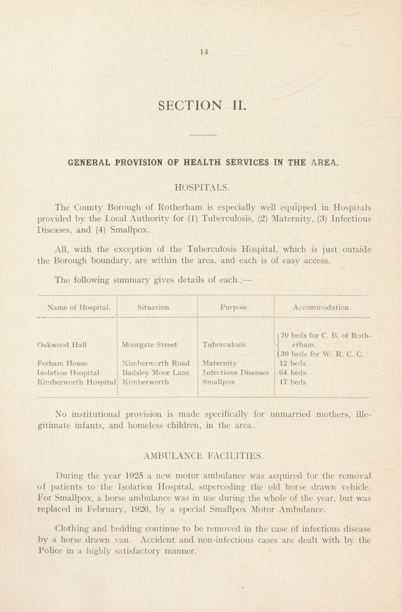 SECTION II. GENERAL PROVISION OF HEALTH SERVICES IN THE AREA. HOSPITALS. The County Borough of Rotherham is especially well equipped in Hospitals provided by the Local Authority for (1) Tuberculosis, (2) Maternity, (3) Infectious Diseases, and (4) Smallpox. All, with the exception of the Tuberculosis Hospital, which is just outside the Borough boundary, are within the area, and each is of easy access. The following summary gives details of each Name of Hospital. Oakwood Hall Ferham House Isolation Hospital Kimberworth Hospital Moorgate Street Kimberworth Road Badsley Moor Lane Kim berworth Tuberculosis Maternity Infectious Diseases Smallpox Accommodation. 70 beds for C, B. of Roth¬ erham. 30 beds for W. R. C. C. 12 beds. 64 beds. 17 beds. No institutional provision is made specifically for unmarried mothers, ille¬ gitimate infants, and homeless children, in the area. AMBULANCE FACILITIES. During the year 1925 a new motor ambulance was acquired for the removal of patients to the Isolation Hospital, superceding the old horse drawn vehicle. For Smallpox, a horse ambulance was in use during the whole of the year, but was replaced in February, 1926, by a special Smallpox Motor Ambulance. Clothing and bedding continue to be removed in the'case of infectious disease by a horse drawn van. Accident and non-infectious cases are dealt with by the Police in a highly satisfactory manner.