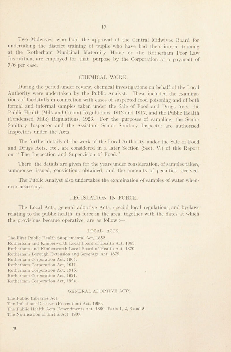 Two Midwives, who hold the approval of the Central Midwives Board for undertaking the district training of pupils who have had their intern training at the Rotherham Municipal Maternity Home or the Rotherham Poor Law Instutition, are employed for that purpose by the Corporation at a payment of 7/6 per case. CHEMICAL WORK. During the period under review, chemical investigations on behalf of the Local Authority were undertaken by the Public Analyst. These included the examina¬ tions of foodstuffs in connection with cases of suspected food poisoning and of both formal and informal samples taken under the Sale of Rood and Drugs Acts, the Public Health (Milk and Cream) Regulations, 1912 and 1917, and the Public Health (Condensed Milk) Regulations, 1923. Lor the purposes of sampling, the Senior Sanitary Inspector and the Assistant Senior Sanitary Inspector are authorised Inspectors under the Acts. The further details of the work of the Local Authority under the Sale of Lood and Drugs Acts, etc., are considered in a later Section (Sect. V.) of this Report on “ The Inspection and Supervision of Lood.” There, the details are given for the years under consideration, of samples taken, summonses issued, convictions obtained, and the amounts of penalties received. The Public Analyst also undertakes the examination of samples of water when¬ ever necessary. LEGISLATION IN LORCE. The Local Acts, general adoptive Acts, special local regulations, and byelaws relating to the public health, in force in the area, together with the dates at which the provisions became operative, are as follow :•— LOCAL ACTS. The First Public Health Supplemental Act, 1852. Rotherham and Kimberworth Local Board of Health Act, 1863. Rotherham and Kimberworth Local Board of Health Act, 1870. Rotherham Borough Extension and Sewerage Act, 1879. Rotherham Corporation Act, 1904. Rotherham Corporation Act, 1911. Rotherham Corporation Act, 1915. Rotherham Corporation Act, 1921. Rotherham Corporation Act, 1924. GENERAL ADOPTIVE ACTS. The Public Libraries Act. The Infectious Diseases (Prevention) Act, 1890. The Public Health Acts (Amendment) Act, 1890, Parts 1, 2, 3 and 5. The Notification of Births Act, 1907. B