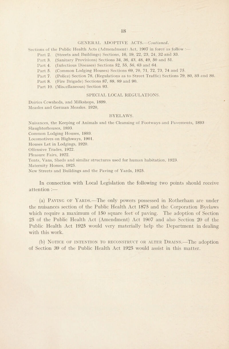GENERAL ADOPTIVE ACTS .—Continued., Sections of the Public Health Acts (Admendmentl Act, 1907 in force as follow :■— Part 2. (Streets and Buildings) Sections, 16, 19, 22, 23, 24, 32 and 33. Part 3. (Sanitary Provisions) Sections 34, 36, 43, 48, 49, 50 and 51. Part 4. (Infectious Diseases) Sections 52, 55, 56, 63 and 64. Part 5. (Common Lodging Houses) Sections 69, 70, 71, 72, 73, 74 and 75. Part 7. (Police) Section 78, (Regulations as to Street Traffic) Sections 79, 80, 85 and 86. Part 8. (Fire Brigade) Sections 87, 88, 89 and 90. Part 10. (Miscellaneous) Section 93. SPECIAL LOCAL REGULATIONS. Dairies Cowsheds, and Milkshops, 1899. Measles and German Measles. 1920, BYELAWS. Nuisances, the Keeping of Animals and the Cleansing of Footways and Pavements, 1893 Slaughterhouses, 1893. Common Lodging Houses, 1893. Locomotives on Highways, 1901. Houses Let in Lodgings, 1920. Offensive Trades, 1922. Pleasure Fairs, 1922. Tents, Vans, Sheds and similar structures used for human habitation, 1923. Maternity Homes, 1925. New Streets and Buildings and the Paving of Yards, 1925. In connection with Local Legislation the following two points should receive attention :— (a) Paving of Yards.—The only powers possessed in Rotherham are under the nuisances section of the Public Health Act 1875 and the Corporation Byelaws which require a maximum of 150 square feet of paving. The adoption of Section 25 of the Public Health Act (Amendment) Act 1907 and also Section 20 of the Public Health Act 1925 would very materially help the Department in dealing with this work. (b) Notice of intention to reconstruct or alter Drains.—The adoption of Section 39 of the Public Health Act 1925 would assist in this matter.
