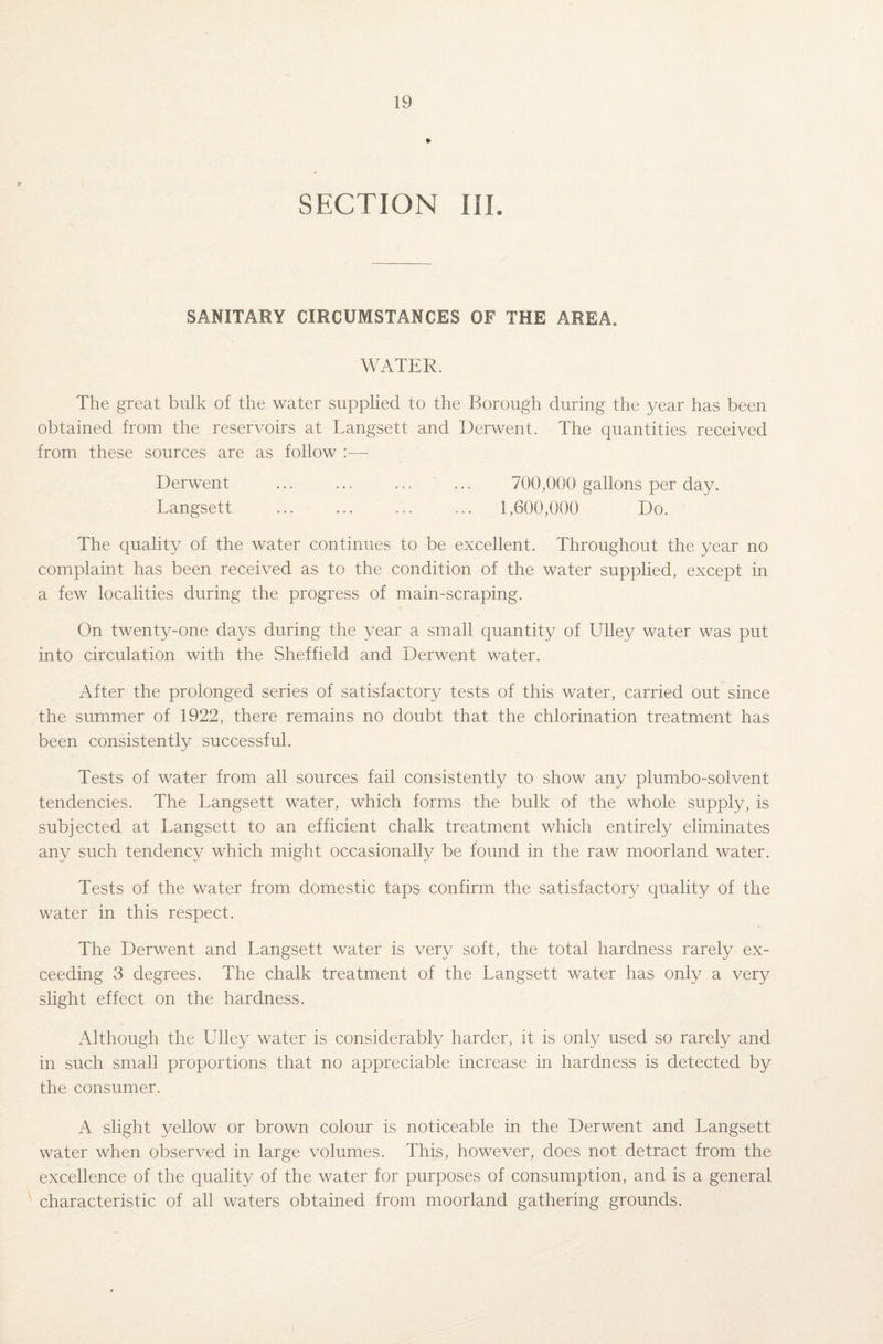 » SECTION III. SANITARY CIRCUMSTANCES OF THE AREA. WATER. The great bulk of the water supplied to the Borough during the year has been obtained from the reservoirs at Langsett and Derwent. The quantities received from these sources are as follow :— Derwent ... ... ... ... 700,000 gallons per day. Langsett . ... ... 1,600,000 Do. The quality of the water continues to be excellent. Throughout the year no complaint has been received as to the condition of the water supplied, except in a few localities during the progress of main-scraping. On twenty-one days during the year a small quantity of Ulley water was put into circulation with the Sheffield and Derwent water. After the prolonged series of satisfactory tests of this water, carried out since the summer of 1922, there remains no doubt that the chlorination treatment has been consistently successful. Tests of water from all sources fail consistently to show any plumbo-solvent tendencies. The Langsett water, which forms the bulk of the whole supply, is subjected at Langsett to an efficient chalk treatment which entirely eliminates any such tendency which might occasionally be found in the raw moorland water. Tests of the water from domestic taps confirm the satisfactory quality of the water in this respect. The Derwent and Langsett water is very soft, the total hardness rarely ex¬ ceeding 3 degrees. The chalk treatment of the Langsett water has only a very slight effect on the hardness. Although the Ulley water is considerably harder, it is only used so rarely and in such small proportions that no appreciable increase in hardness is detected by the consumer. A slight yellow or brown colour is noticeable in the Derwent and Langsett water when observed in large volumes. This, however, does not detract from the excellence of the quality of the water for purposes of consumption, and is a general characteristic of all waters obtained from moorland gathering grounds.