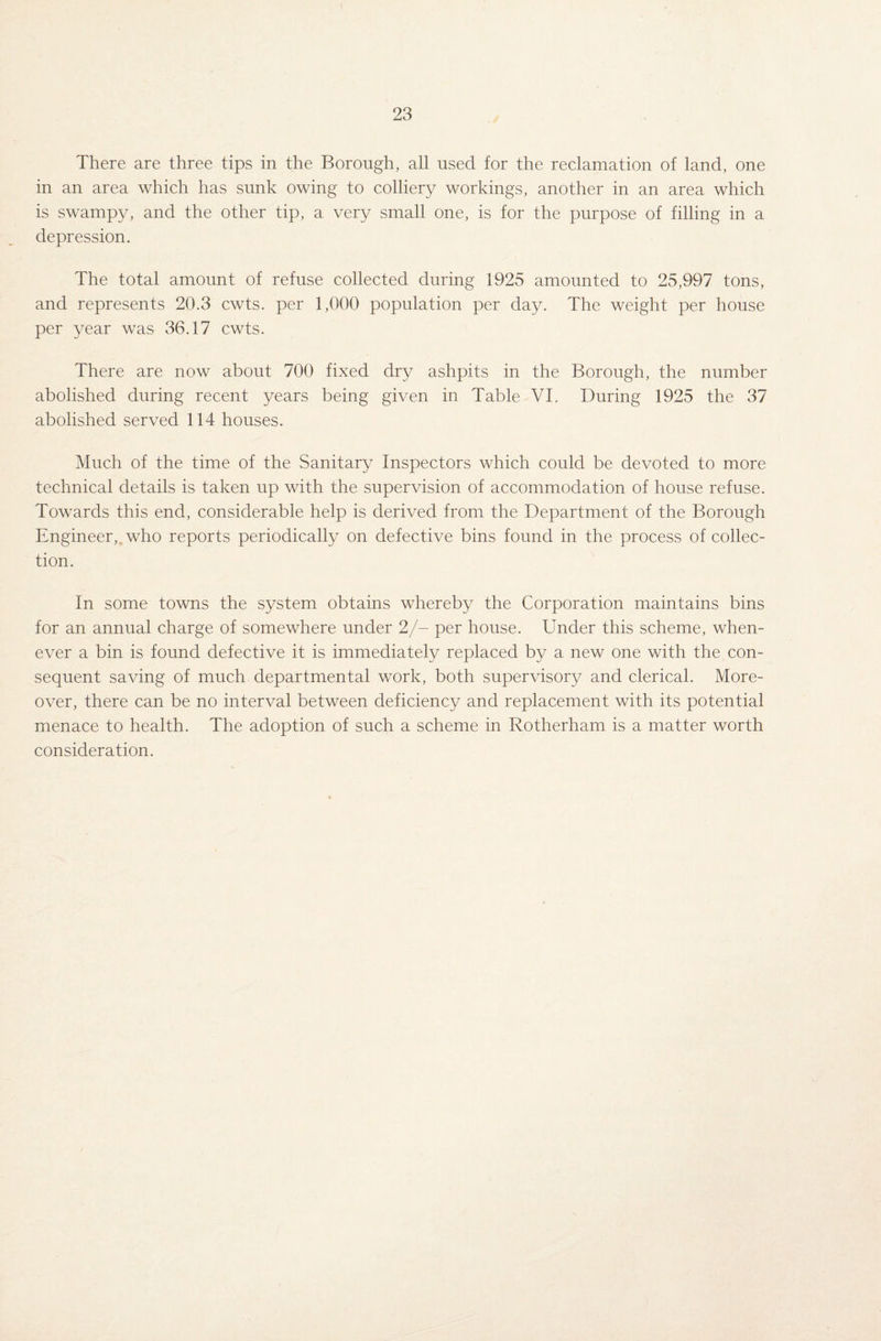 There are three tips in the Borough, all used for the reclamation of land, one in an area which has sunk owing to colliery workings, another in an area which is swampy, and the other tip, a very small one, is for the purpose of filling in a depression. The total amount of refuse collected during 1925 amounted to 25,997 tons, and represents 20.3 cwts. per 1,000 population per day. The weight per house per year was 36.17 cwts. There are now about 700 fixed dry ashpits in the Borough, the number abolished during recent years being given in Table VI. During 1925 the 37 abolished served 114 houses. Much of the time of the Sanitary Inspectors which could be devoted to more technical details is taken up with the supervision of accommodation of house refuse. Towards this end, considerable help is derived from the Department of the Borough Engineer,„ who reports periodically on defective bins found in the process of collec¬ tion. In some towns the system obtains whereby the Corporation maintains bins for an annual charge of somewhere under 2/- per house. Under this scheme, when¬ ever a bin is found defective it is immediately replaced by a new one with the con¬ sequent saving of much departmental work, both supervisory and clerical. More¬ over, there can be no interval between deficiency and replacement with its potential menace to health. The adoption of such a scheme in Rotherham is a matter worth consideration.