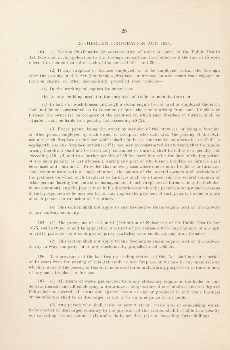 ROTHERHAM CORPORATION ACT, 1924. 104. (1) Section 98 (Penalty for contravention of order of court) of the Public Health Act 1875 shall in its application to the Borough be read and have effect as if the sum of £5 were referred to therein instead of each of the sums of 10/— and 20/--. (2) If any fireplace or furnace employed, or to be employed, within the borough after the passing of this Act (not being a,fireplace, or furnace, in any steam road waggon or traction engine, or other mechanically propelled road vehicle)-— (a) In the working of engines by steam ; or (b) In any building used for the purposes of trade or manufacture ; or (c) In baths or wash-houses (although a steam engine be not used or employed therein) ; shall not be so constructed as to consume or burn the smoke arising from such fireplace or furnace, the owner (1), or occupier of the premises on which such fireplace or furnace shall be situated, shall be liable to a penalty not exceeding £5 (2). (3) Every person being the owner or occupier of the premises, or being a foreman or other person employed by such owner or occupier, who shall after the passing of this Act, use any such fireplace or furnace which shall not be so constructed as aforesaid, or shall so negligently use any fireplace or furnace if it has been so constructed as aforesaid, that the smoke arising therefrom shall not be effectually consumed or burned, shall be liable to a penalty not exceeding £10 ; (2) and to a further penalty of £5 for every day after the date of the imposition of any such penalty as last aforesaid, during any part of which such fireplace or furnace shall be so used and continued. Provided that in every case where one or more fireplaces or furnaces, shall communicate with a single chimney, the names of the several owners and occupiers of the premises on which such fireplaces or furnaces shall be situated and the several foremen or other persons having the control or management of such fireplaces or furnaces may be included in one summons, and the justice may in liis discretion aportion the penalty amongst such persons in such proportion as he may see fit, or may impose the payment of such penalty on one or more of such persons in exclusion of the others. (4) This section shall not apply to any locomotive steam engine used on the railway of any railway company. 105. (1) The provisions of section 91 (Definition of Nuisances) of the Public Health Act 1875, shall extend to and be applicable in respect of the emission from any chimney of anv grit or gritty particles, as if such grit or gritty particles, were smoke arising from furnaces. (2) This section shall not apply to any locomotive steam engine used on the railway of any railway company, or to any mechanically propelled road vehicle. 106. The provisions of the last two proceeding sections of this Act shall not for a period of 10 years from the passing of this Act apply to any fireplace or furnace in any manufactory which is in use at the passing of this Act and is used for manufacturing purposes or to the chimney of any such fireplace or furnace. 107. (1) All steam or waste gas ejected from any stationary engine or the boiler or con¬ densers thereof, and all condensing water above a temperature of one hundred and ten degrees Fahrenheit so ejected, all spent and ejected steam arising or produced in any trade business or manufacture shall be so discharged as not to be an annoyance to the public. (2) Any person who shall cause or permit steam, waste gas, or condensing water, to be ejected or discharged contrary to the provision of this section shall be liable to a penalty not exceeding twenty pounds ; (1) and a daily penalty, (2) not exceeding forty shillings.