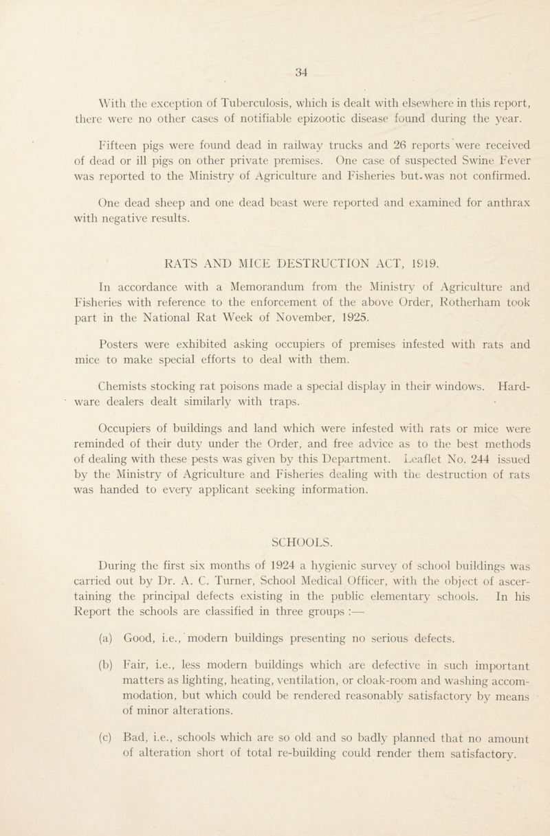 With the exception of Tuberculosis, which is dealt with elsewhere in this report, there were no other cases of notifiable epizootic disease found during the year. Fifteen pigs were found dead in railway trucks and 26 reports were received of dead or ill pigs on other private premises. One case of suspected Swine Fever was reported to the Ministry of Agriculture and Fisheries but.was not confirmed. One dead sheep and one dead beast were reported and examined for anthrax with negative results. RATS AND MICE DESTRUCTION ACT, 1919. In accordance with a Memorandum from the Ministry of Agriculture and Fisheries with reference to the enforcement of the above Order, Rotherham took part in the National Rat Week of November, 1925. Posters were exhibited asking occupiers of premises infested with rats and mice to make special efforts to deal with them. Chemists stocking rat poisons made a special display in their windows. Hard¬ ware dealers dealt similarly with traps. Occupiers of buildings and land which were infested with rats or mice were reminded of their duty under the Order, and free advice as to the best methods of dealing with these pests was given by this Department. Leaflet No. 244 issued by the Ministry of Agriculture and Fisheries dealing with the destruction of rats was handed to every applicant seeking information. SCHOOLS. During the first six months of 1924 a hygienic survey of school buildings was carried out by Dr. A. C. Turner, School Medical Officer, with the object of ascer¬ taining the principal defects existing in the public elementary schools. In his Report the schools are classified in three groups :— (a) Good, i.e., modern buildings presenting no serious defects. (b) Fair, i.e., less modern buildings which are defective in such important matters as lighting, heating, ventilation, or cloak-room and washing accom¬ modation, but which could be rendered reasonably satisfactory by means of minor alterations. (c) Bad, i.e., schools which are so old and so badly planned that no amount of alteration short of total re-building could render them satisfactory.