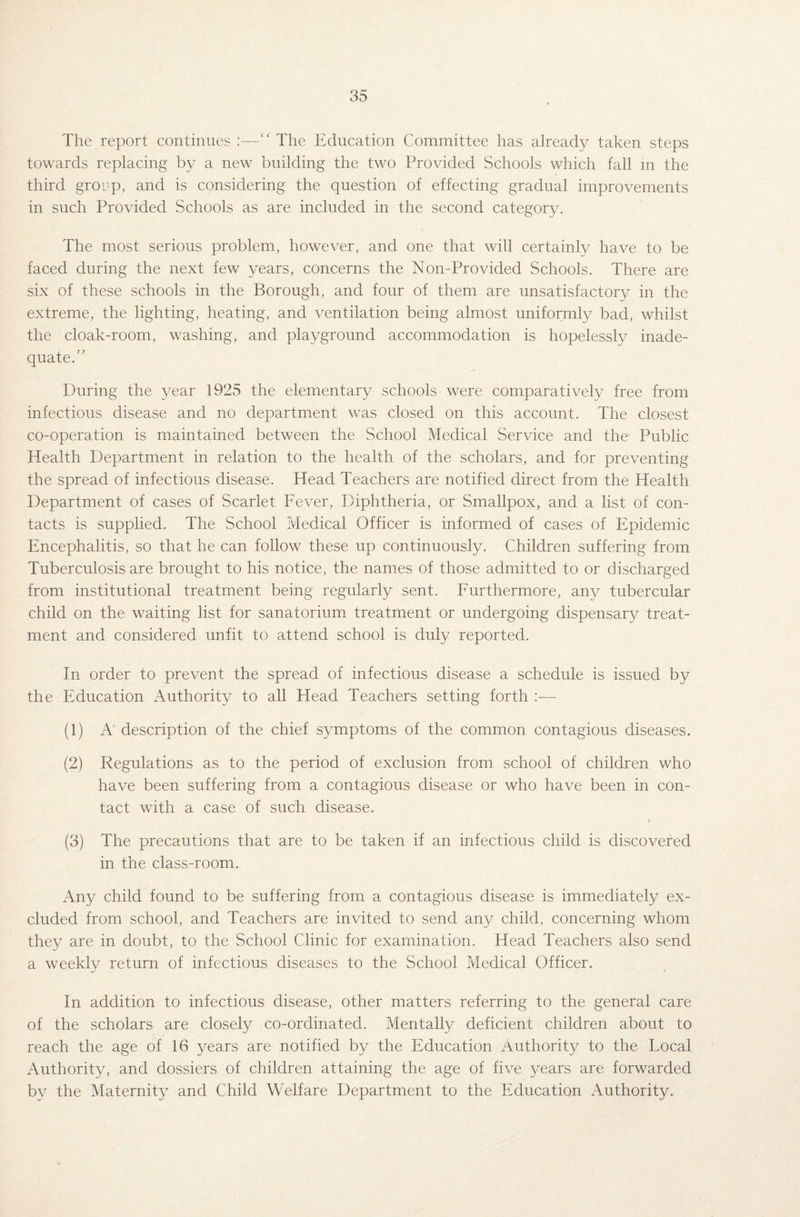 The report continues :—“ The Education Committee has already taken steps towards replacing by a new building the two Provided Schools which fall in the third group, and is considering the question of effecting gradual improvements in such Provided Schools as are included in the second category. The most serious problem, however, and one that will certainly have to be faced during the next few years, concerns the Non-Provided Schools. There are six of these schools in the Borough, and four of them are unsatisfactory in the extreme, the lighting, heating, and ventilation being almost uniformly bad, whilst the cloak-room, washing, and playground accommodation is hopelessly inade¬ quate/’ During the year 1925 the elementary schools-were comparatively free from infectious disease and no department was closed on this account. The closest co-operation is maintained between the School Medical Service and the Public Health Department in relation to the health of the scholars, and for preventing the spread of infectious disease. Head Teachers are notified direct from the Health Department of cases of Scarlet Fever, Diphtheria, or Smallpox, and a list of con¬ tacts is supplied. The School Medical Officer is informed of cases of Epidemic Encephalitis, so that he can follow these up continuously. Children suffering from Tuberculosis are brought to his notice, the names of those admitted to or discharged from institutional treatment being regularly sent. Furthermore, any tubercular child on the waiting list for sanatorium treatment or undergoing dispensary treat¬ ment and considered unfit to attend school is duly reported. In order to prevent the spread of infectious disease a schedule is issued by the Education Authority to all Head Teachers setting forth :— (1) A description of the chief symptoms of the common contagious diseases. (2) Regulations as to the period of exclusion from school of children who have been suffering from a contagious disease or who have been in con¬ tact with a case of such disease. (3) The precautions that are to be taken if an infectious child is discovered in the class-room. Any child found to be suffering from a contagious disease is immediately ex¬ cluded from school, and Teachers are invited to send any child, concerning whom they are in doubt, to the School Clinic for examination. Head Teachers also send a weekly return of infectious diseases to the School Medical Officer. In addition to infectious disease, other matters referring to the general care of the scholars are closely co-ordinated. Mentally deficient children about to reach the age of 16 years are notified by the Education Authority to the Local Authority, and dossiers of children attaining the age of five years are forwarded by the Maternity and Child Welfare Department to the Education Authority.