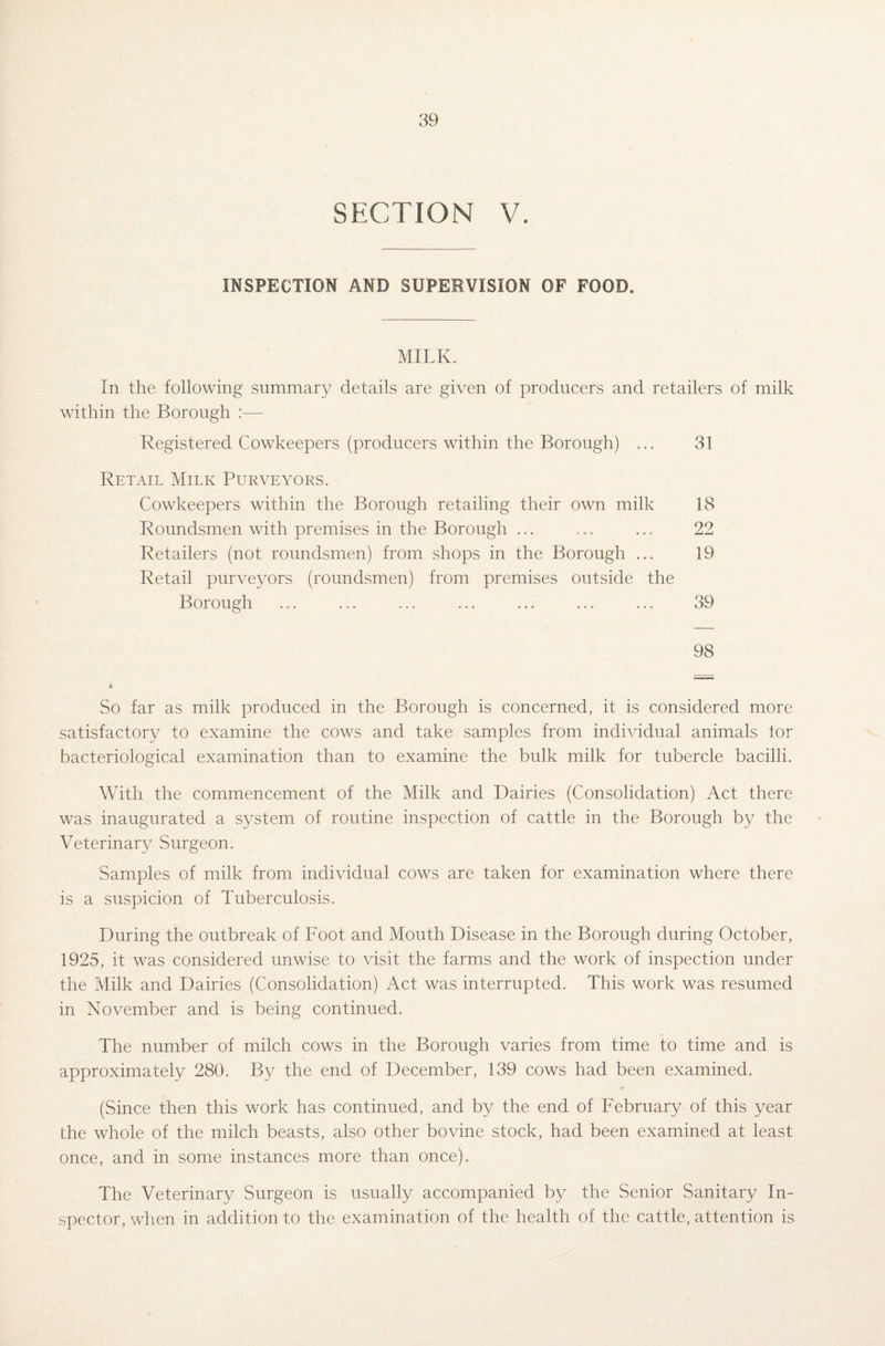 SECTION V. INSPECTION AND SUPERVISION OF FOOD. MILK. In the following summary details are given of producers and retailers of milk within the Borough :■— Registered Cowkeepers (producers within the Borough) ... 31 Retail Milk Purveyors. Cowkeepers within the Borough retailing their own milk 18 Roundsmen with premises in the Borough ... ... ... 22 Retailers (not roundsmen) from shops in the Borough ... 19 Retail purveyors (roundsmen) from premises outside the Borough ... ... ... ... ... ... ... 39 98 9 So far as milk produced in the Borough is concerned, it is considered more satisfactory to examine the cows and take samples from individual animals lor bacteriological examination than to examine the bulk milk for tubercle bacilli. With the commencement of the Milk and Dairies (Consolidation) Act there was inaugurated a system of routine inspection of cattle in the Borough by the Veterinary Surgeon. Samples of milk from individual cows are taken for examination where there is a suspicion of Tuberculosis. During the outbreak of Foot and Mouth Disease in the Borough during October, 1925, it was considered unwise to visit the farms and the work of inspection under the Milk and Dairies (Consolidation) Act was interrupted. This work was resumed in November and is being continued. The number of milch cows in the Borough varies from time to time and is approximately 280. By the end of December, 139 cows had been examined. (Since then this work has continued, and by the end of February of this year the whole of the milch beasts, also other bovine stock, had been examined at least once, and in some instances more than once). The Veterinary Surgeon is usually accompanied by the Senior Sanitary In¬ spector, when in addition to the examination of the health of the cattle, attention is