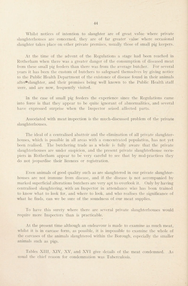 Whilst notices of intention to slaughter are of great value where private slaughterhouses are concerned, they are of far greater value where occasional slaughter takes place on other private premises, usually those of small pig keepers. At the time of the advent of the Regulations a stage had been reached in Rotherham when there was a greater danger of the consumption of diseased meat from these small pig feeders than there was from the average butcher. For several years it has been the custom of butchers to safeguard themselves by giving notice to the Public Health Department of the existence of disease found in their animals after^slaughter, and their premises being well known to the Public Health staff were, and are now, frequently visited. In the case of small pig feeders the experience since the Regulations came into force is that they appear to be quite ignorant of abnormalities, and several have expressed surprise when the Inspector seized s affected parts. Associated with meat inspection is the much-discussed problem of the private slaughterhouses. The ideal of a centralised abattoir and the elimination of all private slaughter¬ houses, which is possible in all areas with a concentrated population, has not yet been realised. The butchering trade as a whole is fully aware that the private slaughterhouses are under suspicion, and the present private slaughterhouse occu- « piers in Rotherham appear to be very careful to see that by mal-practices they do not jeopardise their licences or registration. Even animals of good quality such as are slaughtered in our private slaughter¬ houses are not immune from disease, and if the disease is not accompanied by marked superficial alterations butchers are very apt to overlook it. Only by having centralised slaughtering, with an Inspector in attendance who has been trained to know what to look for, and where to look, and who realises the significance of what he finds, can we be sure of the soundness of our meat supplies. To have this surety where there are several private slaughterhouses would require more Inspectors than is practicable. At the present time although an endeavour is made to examine as much meat, whilst it is in carcase form, as possible, it is impossible to examine the whole of the carcases of the animals slaughtered within the Borough, especially the smaller animals such as pigs. Tables XIII, XIV, XV, and XVI give details of the meat condemned. As usual the chief reason for condemnation was Tuberculosis.