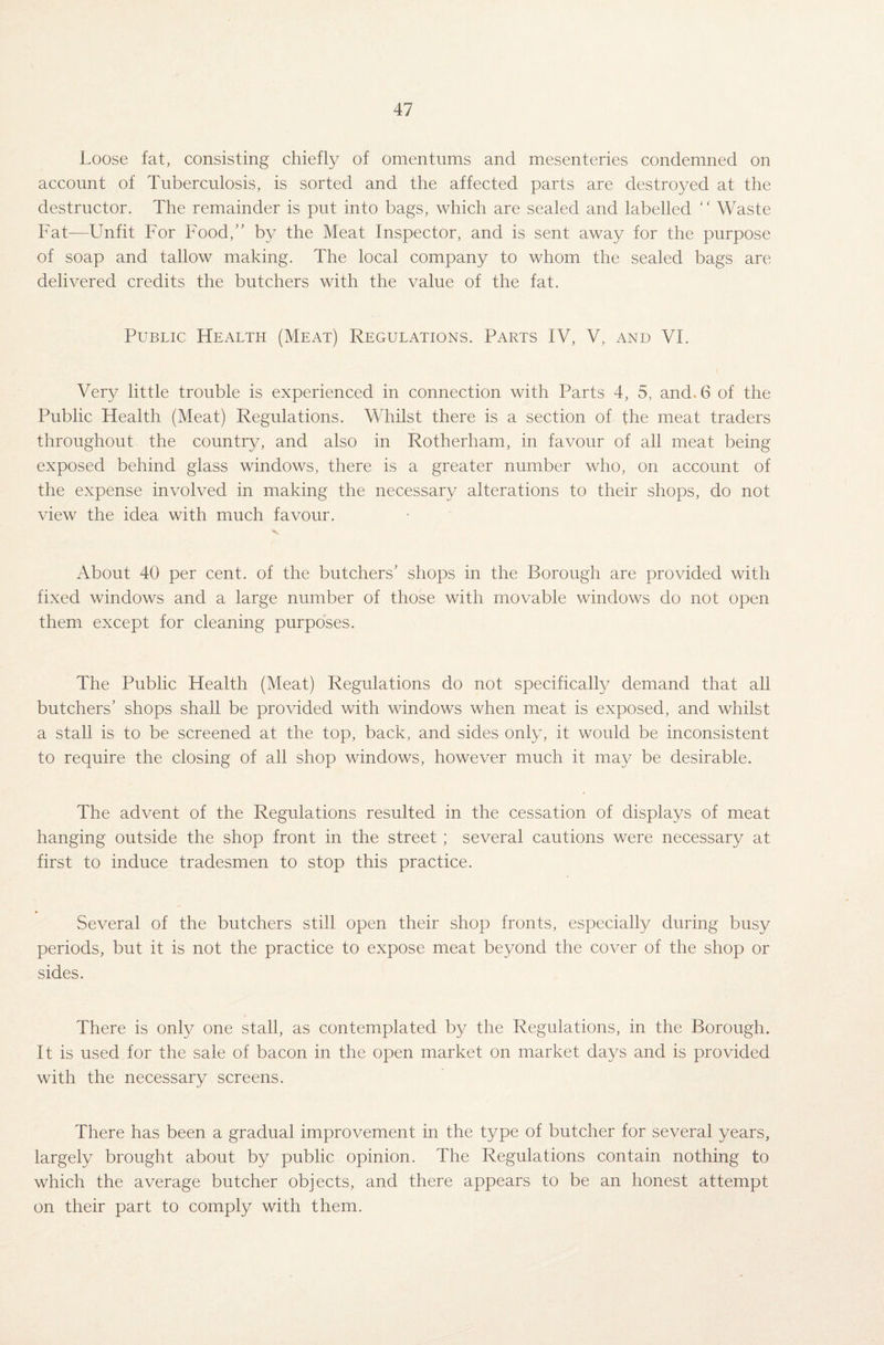 Loose fat, consisting chiefly of omentums and mesenteries condemned on account of Tuberculosis, is sorted and the affected parts are destroyed at the destructor. The remainder is put into bags, which are sealed and labelled “ Waste Fat—Unfit For Food,” by the Meat Inspector, and is sent away for the purpose of soap and tallow making. The local company to whom the sealed bags are delivered credits the butchers with the value of the fat. Public Health (Meat) Regulations. Parts IV, V, and VI. Very little trouble is experienced in connection with Parts 4, 5, and. 6 of the Public Health (Meat) Regulations. Whilst there is a section of the meat traders throughout the country, and also in Rotherham, in favour of all meat being exposed behind glass windows, there is a greater number who, on account of the expense involved in making the necessary alterations to their shops, do not view the idea with much favour. About 40 per cent, of the butchers' shops in the Borough are provided with fixed windows and a large number of those with movable windows do not open them except for cleaning purposes. The Public Health (Meat) Regulations do not specifically demand that all butchers' shops shall be provided with windows when meat is exposed, and whilst a stall is to be screened at the top, back, and sides only, it would be inconsistent to require the closing of all shop windows, however much it may be desirable. The advent of the Regulations resulted in the cessation of displays of meat hanging outside the shop front in the street; several cautions were necessary at first to induce tradesmen to stop this practice. Several of the butchers still open their shop fronts, especially during busy periods, but it is not the practice to expose meat beyond the cover of the shop or sides. There is only one stall, as contemplated by the Regulations, in the Borough. It is used for the sale of bacon in the open market on market days and is provided with the necessary screens. There has been a gradual improvement in the type of butcher for several years, largely brought about by public opinion. The Regulations contain nothing to which the average butcher objects, and there appears to be an honest attempt on their part to comply with them.