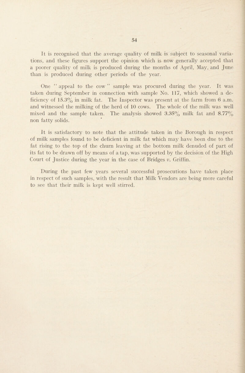 It is recognised that the average quality of milk is subject to seasonal varia¬ tions, and these figures support the opinion which is now generally accepted that a poorer quality of milk is produced during the months of April, May, and June than is produced during other periods of the year. One “ appeal to the cow ” sample was procured during the year. It was taken during September in connection with sample No. 117, which showed a de¬ ficiency of 15.3% in milk fat. The Inspector was present at the farm from 6 a.m. and witnessed the milking of the herd of 10 cows. The whole of the milk was well mixed and the sample taken. The analysis showed 3.35% milk fat and 8.77% non fatty solids. It is satisfactory to note that the attitude taken in the Borough in respect of milk samples found to be deficient in milk fat which may have been due to the fat rising to the top of the churn leaving at the bottom milk denuded of part of its fat to be drawn off by means of a tap, was supported by the decision of the High Court of Justice during the year in the case of Bridges v. Griffin. During the past few years several successful prosecutions have taken place in respect of such samples, with the result that Milk Vendors are being more careful to see that their milk is kept well stirred.