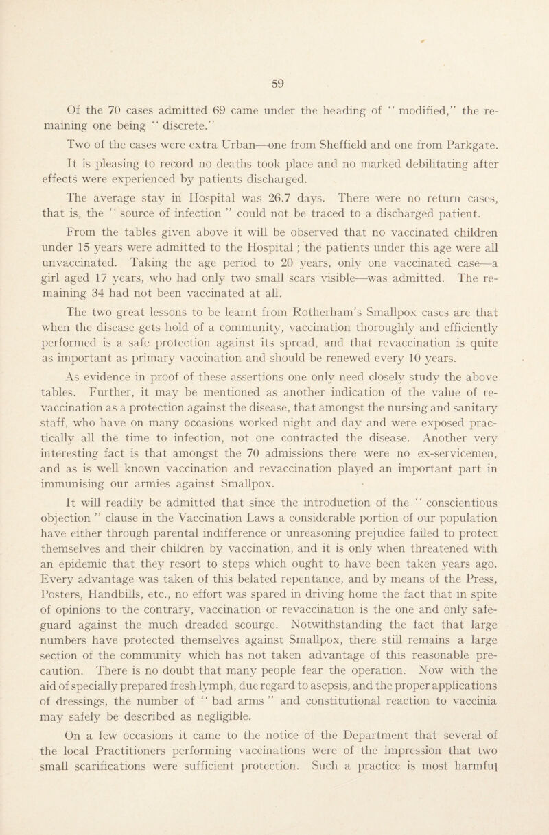 Of the 70 cases admitted 69 came under the heading of “ modified,” the re¬ maining one being “ discrete.” Two of the cases were extra Urban-—one from Sheffield and one from Parkgate. It is pleasing to record no deaths took place and no marked debilitating after effects were experienced by patients discharged. The average stay in Hospital was 26.7 days. There were no return cases, that is, the “ source of infection ” could not be traced to a discharged patient. From the tables given above it will be observed that no vaccinated children under 15 years were admitted to the Hospital; the patients under this age were all unvaccinated. Taking the age period to 20 years, only one vaccinated case—a girl aged 17 years, who had only two small scars visible—was admitted. The re¬ maining 34 had not been vaccinated at all. The two great lessons to be learnt from Rotherham’s Smallpox cases are that when the disease gets hold of a community, vaccination thoroughly and efficiently performed is a safe protection against its spread, and that revaccination is quite as important as primary vaccination and should be renewed every 10 years. As evidence in proof of these assertions one only need closely study the above tables. Further, it may be mentioned as another indication of the value of re¬ vaccination as a protection against the disease, that amongst the nursing and sanitary staff, who have on many occasions worked night and day and were exposed prac¬ tically all the time to infection, not one contracted the disease. Another very interesting fact is that amongst the 70 admissions there were no ex-servicemen, and as is well known vaccination and revaccination played an important part in immunising our armies against Smallpox. It will readily be admitted that since the introduction of the “ conscientious objection ” clause in the Vaccination Laws a considerable portion of our population have either through parental indifference or unreasoning prejudice failed to protect themselves and their children by vaccination, and it is only when threatened with an epidemic that they resort to steps which ought to have been taken years ago. Every advantage was taken of this belated repentance, and by means of the Press, Posters, Handbills, etc., no effort was spared in driving home the fact that in spite of opinions to the contrary, vaccination or revaccination is the one and only safe¬ guard against the much dreaded scourge. Notwithstanding the fact that large numbers have protected themselves against Smallpox, there still remains a large section of the community which has not taken advantage of this reasonable pre¬ caution. There is no doubt that many people fear the operation. Now with the aid of specially prepared fresh lymph, due regard to asepsis, and the proper applications of dressings, the number of “ bad arms ” and constitutional reaction to vaccinia may safely be described as negligible. On a few occasions it came to the notice of the Department that several of the local Practitioners performing vaccinations were of the impression that two small scarifications were sufficient protection. Such a practice is most harmful