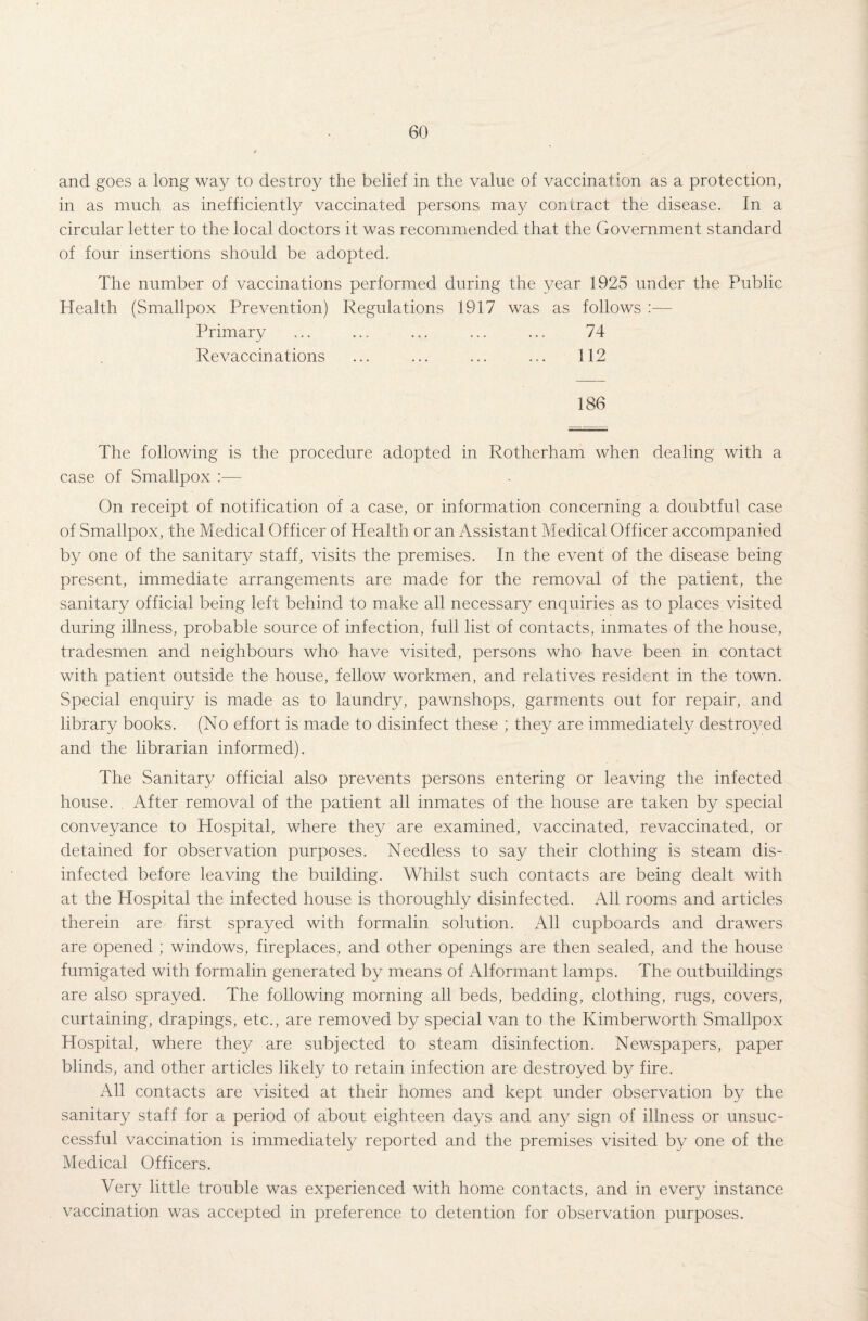 and goes a long way to destroy the belief in the value of vaccination as a protection, in as much as inefficiently vaccinated persons may contract the disease. In a circular letter to the local doctors it was recommended that the Government standard of four insertions should be adopted. The number of vaccinations performed during the year 1925 under the Public Health (Smallpox Prevention) Regulations 1917 was as follows :— Primary ... ... ... ... ... 74 Re vaccinations ... ... ... ... 112 186 The following is the procedure adopted in Rotherham when dealing with a case of Smallpox :— On receipt of notification of a case, or information concerning a doubtful case of Smallpox, the Medical Officer of Health or an Assistant Medical Officer accompanied by one of the sanitary staff, visits the premises. In the event of the disease being present, immediate arrangements are made for the removal of the patient, the sanitary official being left behind to make all necessary enquiries as to places visited during illness, probable source of infection, full list of contacts, inmates of the house, tradesmen and neighbours who have visited, persons who have been in contact with patient outside the house, fellow workmen, and relatives resident in the town. Special enquiry is made as to laundry, pawnshops, garments out for repair, and library books. (No effort is made to disinfect these ; they are immediately destroyed and the librarian informed). The Sanitary official also prevents persons entering or leaving the infected house. After removal of the patient all inmates of the house are taken by special conveyance to Hospital, where they are examined, vaccinated, re vaccinated, or detained for observation purposes. Needless to say their clothing is steam dis¬ infected before leaving the building. Whilst such contacts are being dealt with at the Hospital the infected house is thoroughly disinfected. All rooms and articles therein are first sprayed with formalin solution. All cupboards and drawers are opened ; windows, fireplaces, and other openings are then sealed, and the house fumigated with formalin generated by means of Alformant lamps. The outbuildings are also sprayed. The following morning all beds, bedding, clothing, rugs, covers, curtaining, drapings, etc., are removed by special van to the Kimberworth Smallpox Hospital, where they are subjected to steam disinfection. Newspapers, paper blinds, and other articles likely to retain infection are destroyed by fire. All contacts are visited at their homes and kept under observation by the sanitary staff for a period of about eighteen days and any sign of illness or unsuc¬ cessful vaccination is immediately reported and the premises visited by one of the Medical Officers. Very little trouble was experienced with home contacts, and in every instance vaccination was accepted in preference to detention for observation purposes.