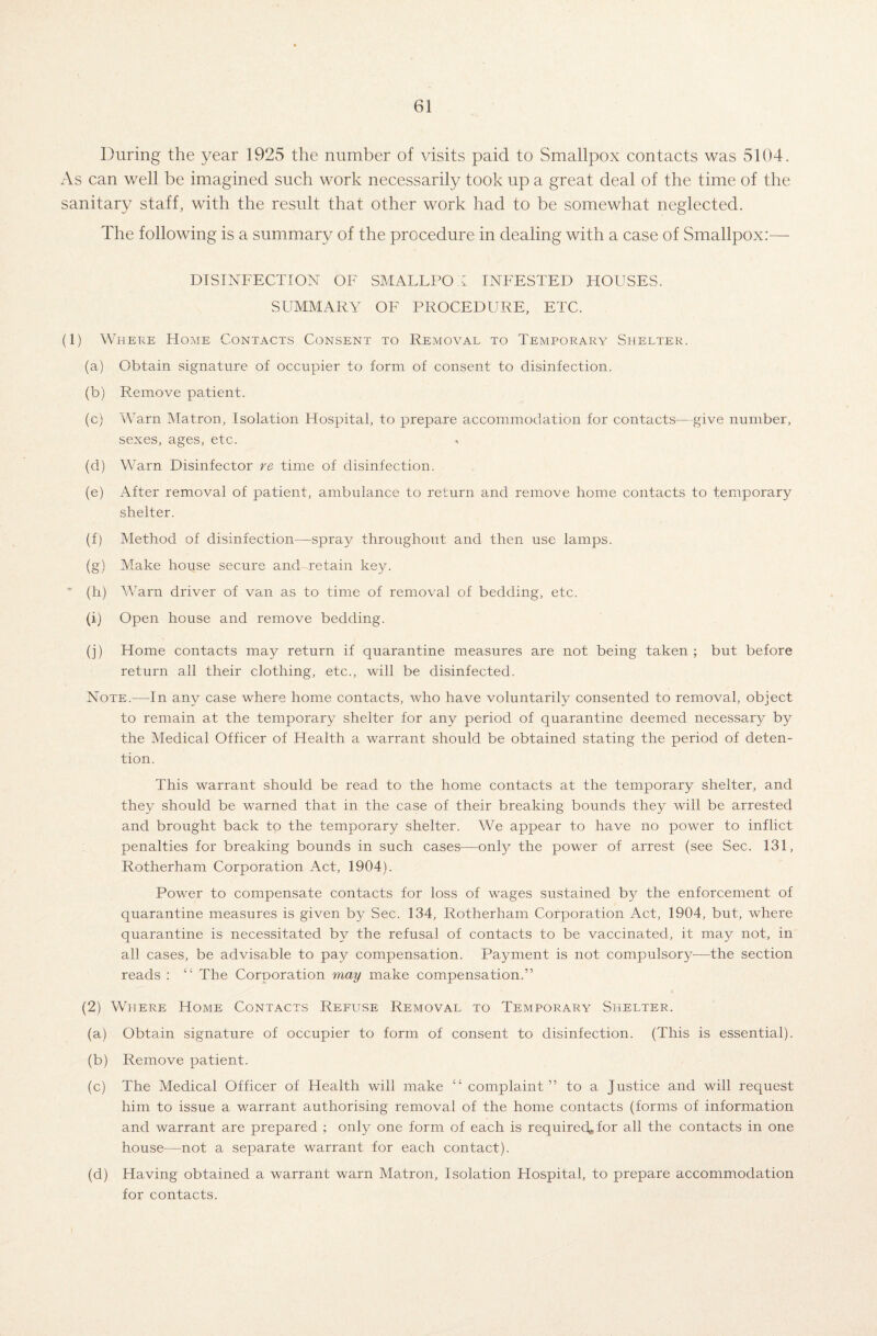 During the year 1925 the number of visits paid to Smallpox contacts was 5104. As can well be imagined such work necessarily took up a great deal of the time of the sanitary staff, with the result that other work had to be somewhat neglected. The following is a summary of the procedure in dealing with a case of Smallpox:— DISINFECTION OF SMALLPOX INFESTED HOUSES. SUMMARY OF PROCEDURE, ETC. (1) Where Home Contacts Consent to Removal to Temporary Shelter. (a) Obtain signature of occupier to form of consent to disinfection. (b) Remove patient. (c) Warn Matron, Isolation Hospital, to prepare accommodation for contacts—give number, sexes, ages, etc. (d) Warn Disinfector re time of disinfection. (e) After removal of patient, ambulance to return and remove home contacts to temporary shelter. (f) Method of disinfection—spray throughout and then use lamps. (g) Make house secure and-retain key. ' (h) Warn driver of van as to time of removal of bedding, etc. (1) Open house and remove bedding. (j) Home contacts may return if quarantine measures are not being taken ; but before return all their clothing, etc., will be disinfected. Note.—In any case where home contacts, who have voluntarily consented to removal, object to remain at the temporary shelter for any period of quarantine deemed necessary by the Medical Officer of Health a warrant should be obtained stating the period of deten¬ tion. This warrant should be read to the home contacts at the temporary shelter, and they should be warned that in the case of their breaking bounds they will be arrested and brought back to the temporary shelter. We appear to have no power to inflict penalties for breaking bounds in such cases—only the power of arrest (see Sec. 131, Rotherham Corporation Act, 1904). Power to compensate contacts for loss of wages sustained by the enforcement of quarantine measures is given by Sec. 134, Rotherham Corporation Act, 1904, but, where quarantine is necessitated by the refusal of contacts to be vaccinated, it may not, in all cases, be advisable to pay compensation. Payment is not compulsory—the section reads : “ The Corporation may make compensation.” (2) Where Home Contacts Refuse Removal to Temporary Shelter. (a) Obtain signature of occupier to form of consent to disinfection. (This is essential). (b) Remove patient. (c) The Medical Officer of Health will make “ complaint” to a Justice and will request him to issue a warrant authorising removal of the home contacts (forms of information and warrant are prepared ; only one form of each is requireckfor all the contacts in one house—not a separate warrant for each contact). (d) Having obtained a warrant warn Matron, Isolation Plospital, to prepare accommodation for contacts.