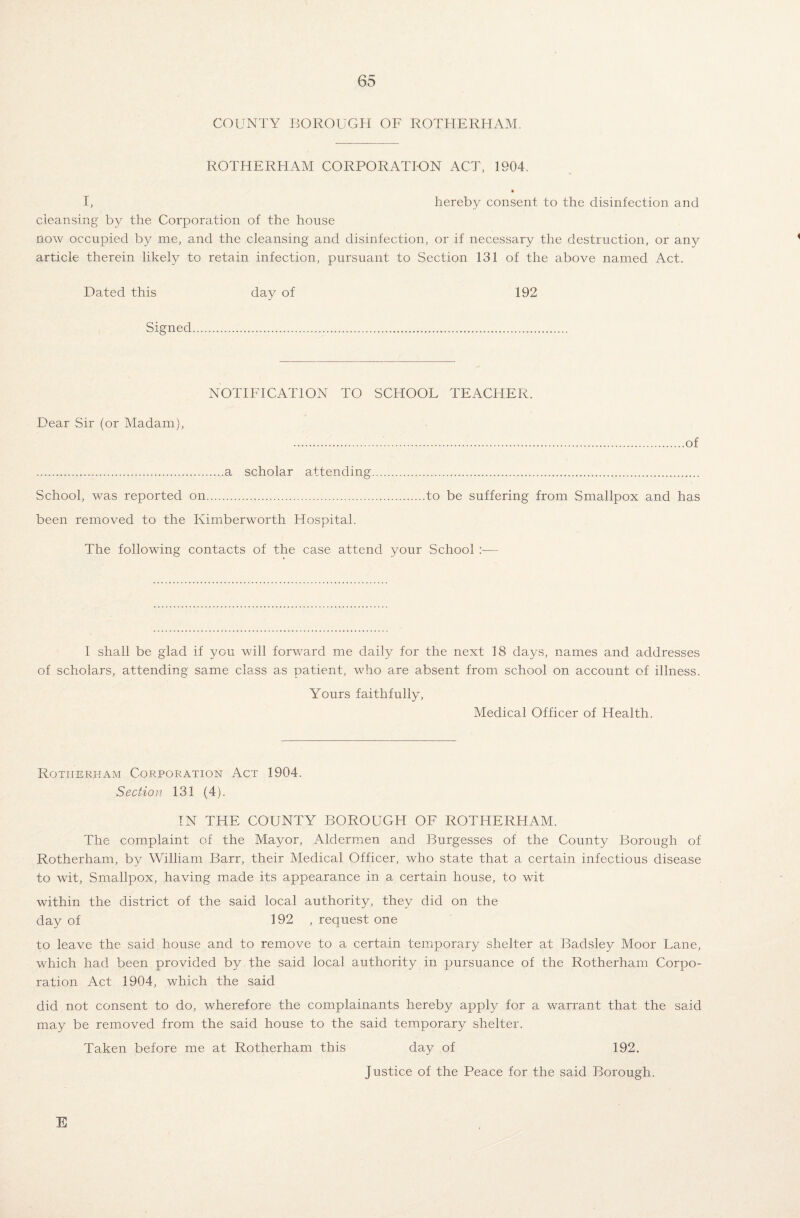 COUNTY BOROUGH OF ROTHERHAM. ROTHERHAM CORPORATION ACT, 1904. I, hereby consent to the disinfection and cleansing by the Corporation of the house now occupied by me, and the cleansing and disinfection, or if necessary the destruction, or any article therein likely to retain infection, pursuant to Section 131 of the above named Act. Dated this day of 192 Signed. NOTIFICATION TO SCHOOL TEACHER. Dear Sir (or Madam), ..of .a scholar attending. School, was reported on.to be suffering from Smallpox and has been removed to the Kimberworth Hospital. The following contacts of the case attend your School :■— 1 shall be glad if you will forward me daily for the next 18 days, names and addresses of scholars, attending same class as patient, who are absent from school on account of illness. Yours faithfully. Medical Officer of Health. Rotherham Corporation Act 1904. Section 131 (4). IN THE COUNTY BOROUGH OF ROTHERHAM. The complaint of the Mayor, Aldermen and Burgesses of the County Borough of Rotherham, by William Barr, their Medical Officer, who state that a certain infectious disease to wit, Smallpox, having made its appearance in. a certain house, to wit within the district of the said local authority, they did on the day of 192 , request one to leave the said house and to remove to a certain temporary shelter at Badsley Moor Lane, which had been provided by the said local authority in pursuance of the Rotherham Corpo¬ ration Act 1904, which the said did not consent to do, wherefore the complainants hereby apply for a warrant that the said may be removed from the said house to the said temporary shelter. Taken before me at Rotherham this day of 192. Justice of the Peace for the said Borough. E