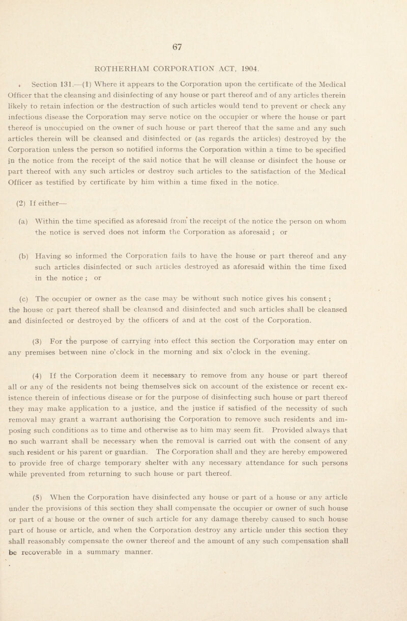 ROTHERHAM CORPORATION ACT, 1904. , Section 131.—(1) Where it appears to the Corporation upon the certificate of the Medical Officer that the cleansing and disinfecting of any house or part thereof and of any articles therein likely to retain infection or the destruction of such articles would tend to prevent or check any infectious disease the Corporation may serve notice on the occupier or where the house or part thereof is unoccupied on the owner of such house or part thereof that the same and any such articles therein will be cleansed and disinfected or (as regards the articles) destroyed by the Corporation unless the person so notified informs the Corporation within a time to be specified jn the notice from the receipt of the said notice that he will cleanse or disinfect the house or part thereof with any such articles or destroy such articles to the satisfaction of the Medical Officer as testified by certificate by him within a time fixed in the notice. (2) If either— (a) Within the time specified as aforesaid from the receipt of the notice the person on whom the notice is served does not inform the Corporation as aforesaid ; or (b) Having so informed the Corporation fails to have the house or part thereof and any such articles disinfected or such articles destroyed as aforesaid within the time fixed in the notice ; or (c) The occupier or owner as the case may be without such notice gives his consent ; the house or part thereof shall be cleansed and disinfected and such articles shall be cleansed and disinfected or destroyed by the officers of and at the cost of the Corporation. (3) For the purpose of carrying into effect this section the Corporation may enter on any premises between nine o’clock in the morning and six o’clock in the evening. (4) If the Corporation deem it necessary to remove from any house or part thereof all or any of the residents not being themselves sick on account of the existence or recent ex¬ istence therein of infectious disease or for the purpose of disinfecting such house or part thereof they may make application to a justice, and the justice if satisfied of the necessity of such removal may grant a warrant authorising the Corporation to remove such residents and im¬ posing such conditions as to time and otherwise as to him may seem fit. Provided always that no such warrant shall be necessary when the removal is carried out with the consent of any such resident or his parent or guardian. The Corporation shall and they are hereby empowered to provide free of charge temporary shelter with any necessary attendance for such persons while prevented from returning to such house or part thereof. (5) When the Corporation have disinfected any house or part of a house or any article under the provisions of this section they shall compensate the occupier or owner of such house or part of a house or the owner of such article for any damage thereby caused to such house part of house or article, and when the Corporation destroy any article under this section they shall reasonably compensate the owner thereof and the amount of any such compensation shall be recoverable in a summary manner.