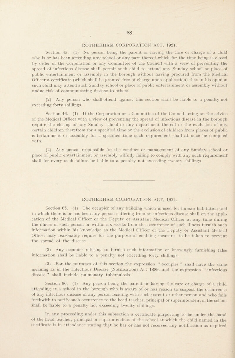 ROTHERHAM CORPORATION ACT, 1921 Section 45. (1) No person being the parent or having the care or charge of a child who is or has been attending any school or any part thereof which for the time being is closed by order of the Corporation or any Committee of the Council with a view of preventing the spread of infectious disease shall permit such child to attend any Sunday school or place of public entertainment or assembly in the borough without having procured from the Medical Officer a certificate (which shall be granted free of charge upon application) that in his opinion such child may attend such Sunday school or place of public entertainment or assembly without undue risk of communicating disease to others. (2) Any person who shall offend against this section shall be liable to a penalty not exceeding forty shillings. Section 46. (1) If the Corporation or a Committee of the Council acting on the advice of the Medical Officer with a view of preventing the spread of infectious disease in the borough require the closing of any Sunday school or any department thereof or the exclusion of any certain children therefrom for a specified time or the exclusion of children from places of public entertainment or assembly for a specified time such reaiurement shall at once be complied with. (2) Any person responsible for the conduct or management of any Sunday school or place of public entertainment or assembly wilfully failing to comply with any such requirement shall for every such failure be liable to a penalty not exceeding twenty shillings. ROTHERHAM CORPORATION ACT, 1924. Section 65. (1) The occupier of any building which is used for human habitation and in which there is or has been any person suffering from an infectious disease shall on the appli¬ cation of the Medical Officer or the Deputy or Assistant Medical Officer at any time during the illness of such person or within six weeks from the occurrence of such illness furnish such information within his knowledge as the Medical Officer or the Deputy or Assistant Medical Officer may reasonably require for the purpose of enabling measures to be taken to prevent the spread of the disease. (2) Any occupier refusing to furnish such information or knowingly furnishing false information shall be liable to a penalty not exceeding forty shillings. (3) For the purposes of this section the expression “ occupier” shall have the same meaning as in the Infectious Disease (Notification) Act 1889, and the expression “ infectious disease ” shall include pulmonary tuberculosis. Section 66. (1) Any person being the parent or having the care or charge of a child attending at a school in the borough who is aware of or has reason to suspect the occurrence of any infectious disease in any person residing with such parent or other person and who fails forthwith to notify such occurrence to the head teacher, principal or superintendent of the school shall be liable to a penalty not exceeding twenty shillings. In any proceeding under this subsection a certificate purporting to be under the hand of the head teacher, principal or superintendent of the school at which the child named in the certificate is in attendance stating that he has or has not received any notification as required