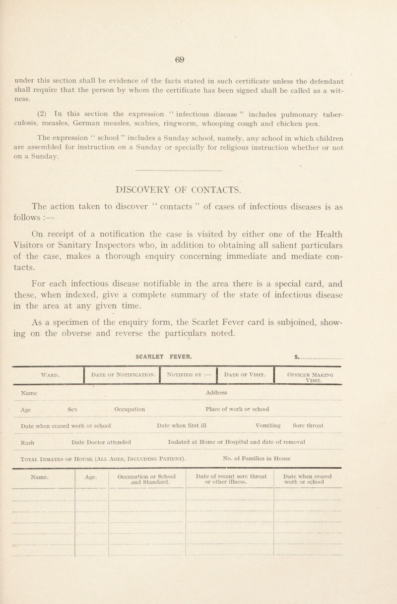 under this section shall be evidence of the facts stated in such certificate unless the defendant shall require that the person by whom the certificate has been signed shall be called as a wit¬ ness. (2) In this section the expression “infectious disease” includes pulmonary tuber¬ culosis, measles, German measles, scabies, ringworm, whooping cough and chicken pox. The expression “ school ” includes a Sunday school, namely, any school in which children are assembled for instruction on a Sunday or specially for religious instruction whether or not on a Sunday. DISCOVERY OF CONTACTS. The action taken to discover “ contacts ” of cases of infectious diseases is as follows :— On receipt of a notification the case is visited by either one of the Health Visitors or Sanitary Inspectors who, in addition to obtaining all salient particulars of the case, makes a thorough enquiry concerning immediate and mediate con¬ tacts. For each infectious disease notifiable in the area there is a special card, and these, when indexed, give a complete summary of the state of infectious disease in the area at any given time. As a specimen of the enquiry form, the Scarlet Fever card is subjoined, show¬ ing on the obverse and reverse the particulars noted. SCARLET FEVER. S.. Ward. Date of Notification. Notified by :— Date of Visit. Officer Making Visit. Name Address Age Sex Occupation Place of work or school Date when ceased work or school Date when first ill Vomiting Sore throat Rash Date Doctor attended Isolated at Home or Hospital and date of removal Total Inmates of House (All Ages, Including Patient). No. of Families in House Name. Age. Occupation or School and Standard. Date of recent sore throat or other illness. Date when ceased work or school