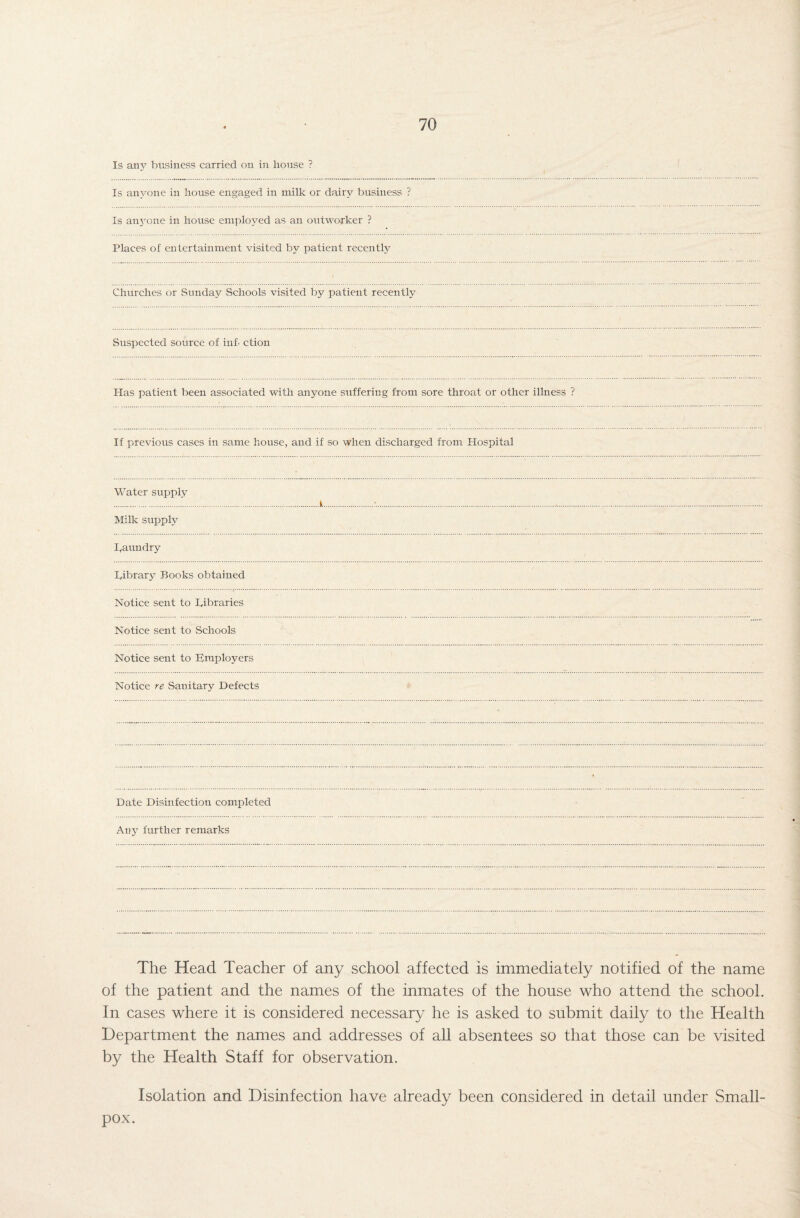 Is any business carried on in house ? Is anyone in house engaged in milk or dairy business ? Is anjrone in house employed as an outworker ? Places of entertainment visited by patient recentfy Churches or Sunday Schools visited by patient recently Suspected source of inf. ction Has patient been associated with anyone suffering from sore throat or other illness ? If previous cases in same house, and if so when discharged from Hospital Water supply Milk supply kaundry kibrary Books obtained Notice sent to kibraries Notice sent to Schools Notice sent to kmplovers Notice re Sanitary Defects Date Disinfection completed Any further remarks The Head Teacher of any school affected is immediately notified of the name of the patient and the names of the inmates of the house who attend the school. In cases where it is considered necessary he is asked to submit daily to the Health Department the names and addresses of all absentees so that those can be visited by the Health Staff for observation. Isolation and Disinfection have already been considered in detail under Small¬ pox.